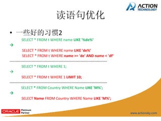 读语句优化
• 一些好的习惯2
         SELECT * FROM t WHERE name LIKE '%de%‘

          SELECT * FROM t WHERE name LIKE 'de%'
          SELECT * FROM t WHERE name >= 'de' AND name < 'df‘
-------------------------------------------------------------------------------
          SELECT * FROM t WHERE 1;

          SELECT * FROM t WHERE 1 LIMIT 10;
-------------------------------------------------------------------------------
         SELECT * FROM Country WHERE Name LIKE 'M%';

          SELECT Name FROM Country WHERE Name LIKE 'M%';
 