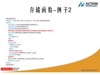存储函数-例子2
DELIMITER $$
CREATE FUNCTION `test`.`t-cursor`() RETURNS VARCHAR(255)
BEGIN
   DECLARE v_result VARCHAR(255) DEFAULT '';
   DECLARE v_id INT DEFAULT 0;
   DECLARE done INT DEFAULT 0;
   DECLARE c CURSOR FOR SELECT id FROM event WHERE 1 LIMIT 5;
   DECLARE CONTINUE HANDLER FOR NOT FOUND
   BEGIN
    SET done = 1;
   END;
   OPEN c;
   loop1:LOOP
    IF done = 1 THEN
     LEAVE loop1;
    END IF;
    FETCH c INTO v_id;
    SET v_result = CONCAT(v_result,',',v_id);
    END LOOP loop1;
   CLOSE c;
   SET v_result = SUBSTR(v_result,2,LENGTH(v_result));
   RETURN v_result;
END$$
DELIMITER ;
 