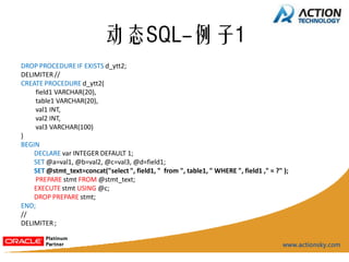 动态SQL-例子1
DROP PROCEDURE IF EXISTS d_ytt2;
DELIMITER //
CREATE PROCEDURE d_ytt2(
    field1 VARCHAR(20),
    table1 VARCHAR(20),
    val1 INT,
    val2 INT,
    val3 VARCHAR(100)
)
BEGIN
    DECLARE var INTEGER DEFAULT 1;
    SET @a=val1, @b=val2, @c=val3, @d=field1;
    SET @stmt_text=concat("select ", field1, " from ", table1, " WHERE ", field1 ," = ?" );
    PREPARE stmt FROM @stmt_text;
    EXECUTE stmt USING @c;
    DROP PREPARE stmt;
END;
//
DELIMITER ;
 
