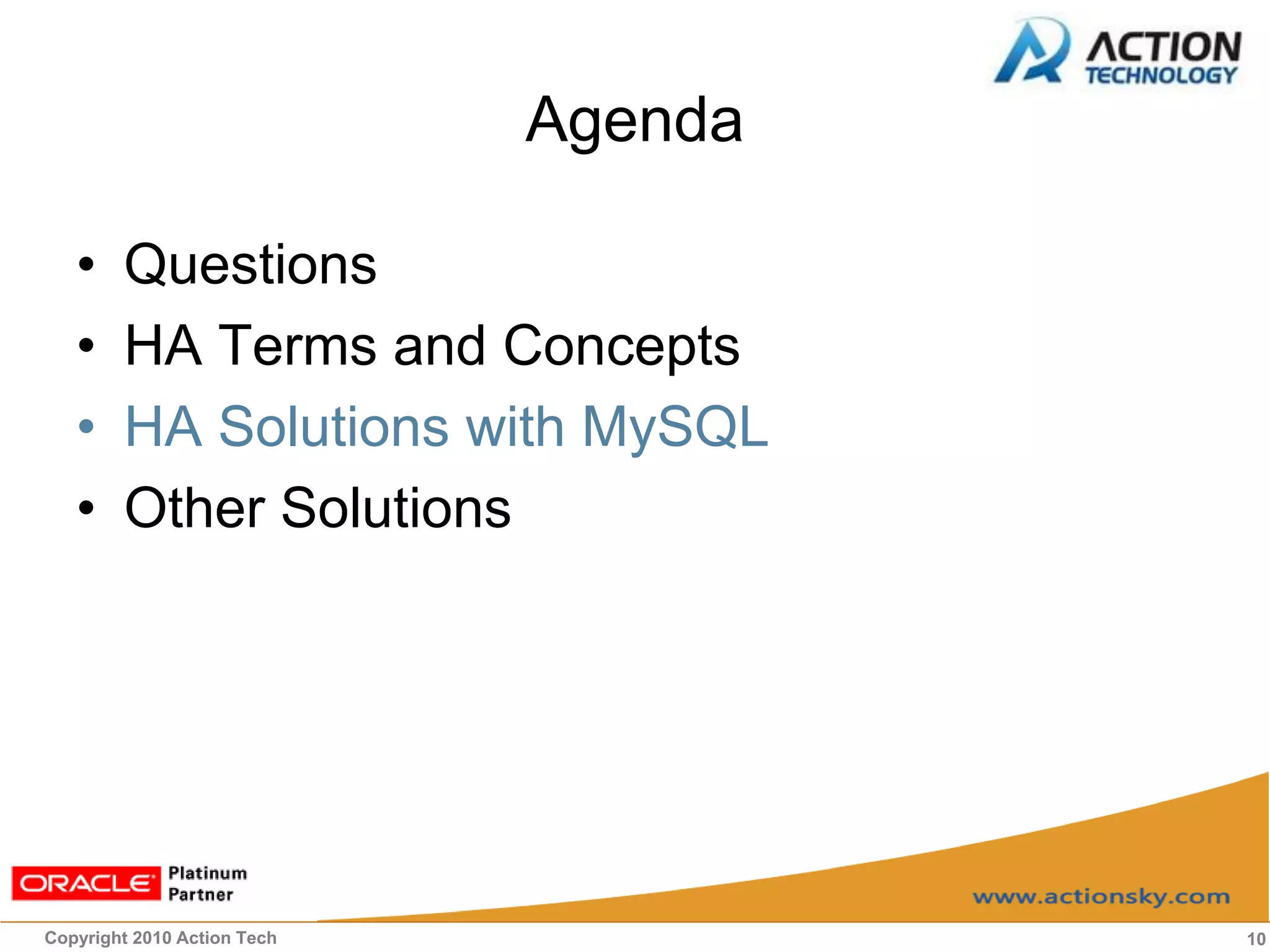 Agenda

   •    Questions
   •    HA Terms and Concepts
   •    HA Solutions with MySQL
   •    Other Solutions




Copyright 2010 Action Tech            10
 