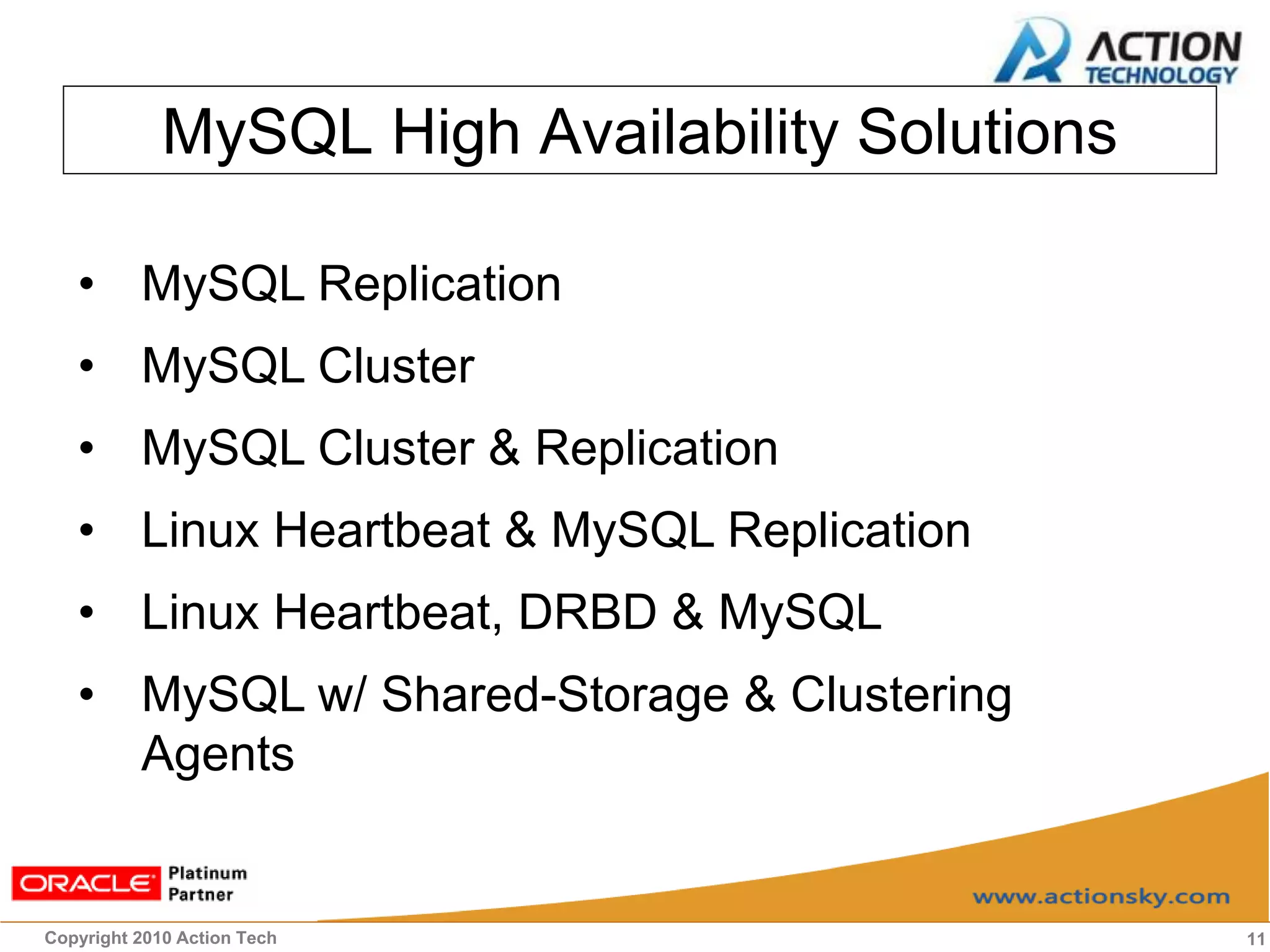 MySQL High Availability Solutions

   • MySQL Replication
   • MySQL Cluster
   • MySQL Cluster & Replication
   • Linux Heartbeat & MySQL Replication
   • Linux Heartbeat, DRBD & MySQL
   • MySQL w/ Shared-Storage & Clustering
     Agents


Copyright 2010 Action Tech                       11
 