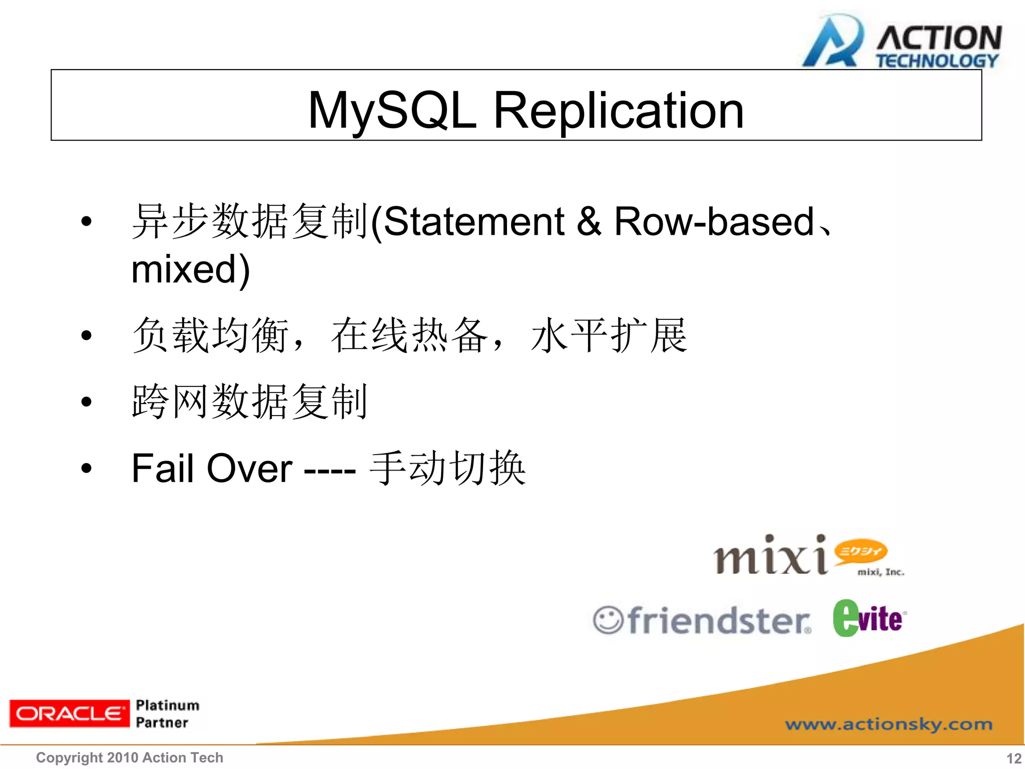 MySQL Replication

      • 异步数据复制(Statement & Row-based、
        mixed)
      • 负载均衡，在线热备，水平扩展
      • 跨网数据复制
      • Fail Over ---- 手动切换




Copyright 2010 Action Tech                       12
 