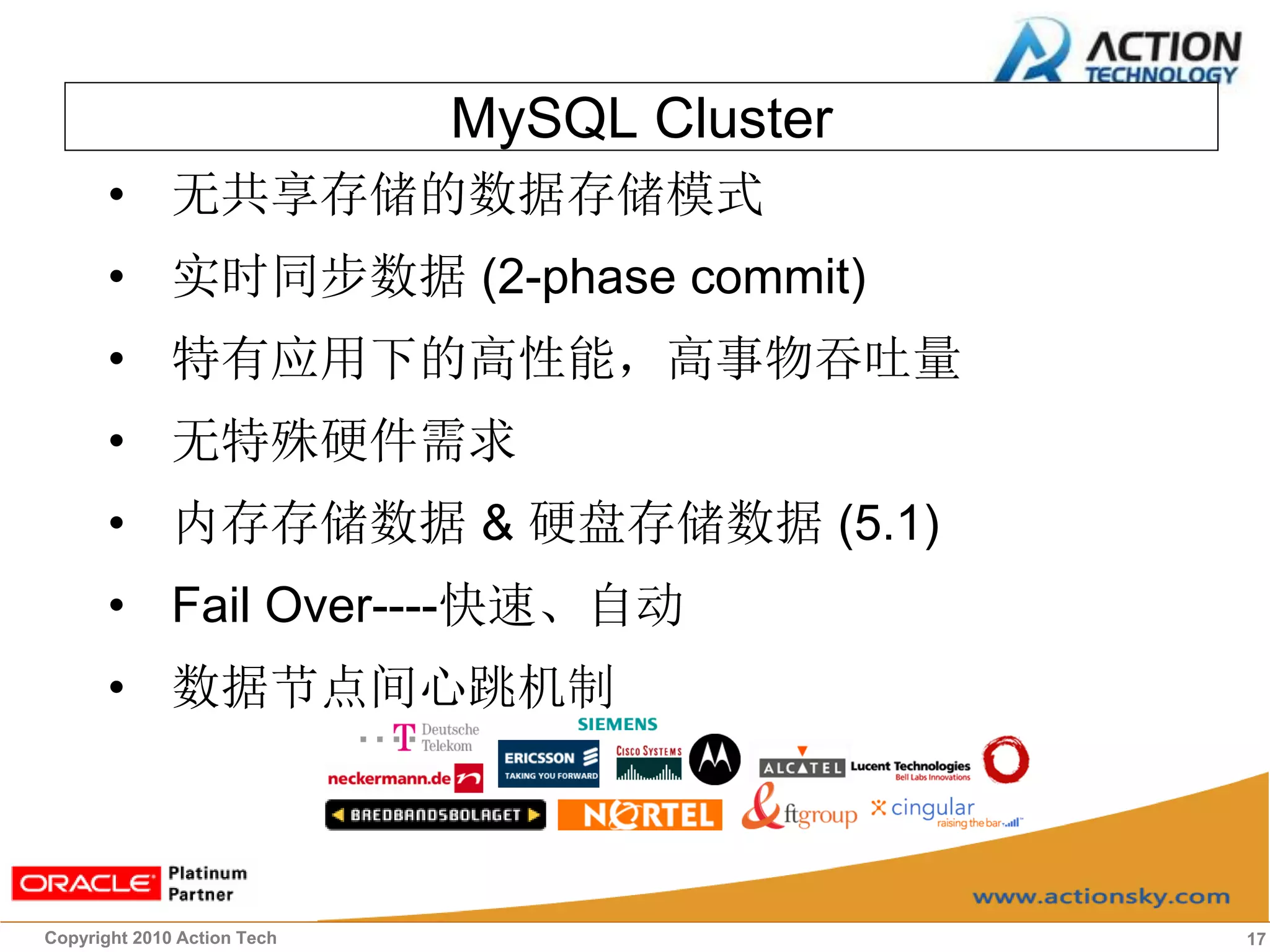 MySQL Cluster
       • 无共享存储的数据存储模式
       • 实时同步数据 (2-phase commit)
       • 特有应用下的高性能，高事物吞吐量
       • 无特殊硬件需求
       • 内存存储数据 & 硬盘存储数据 (5.1)
       • Fail Over----快速、自动
       • 数据节点间心跳机制



Copyright 2010 Action Tech                   17
 