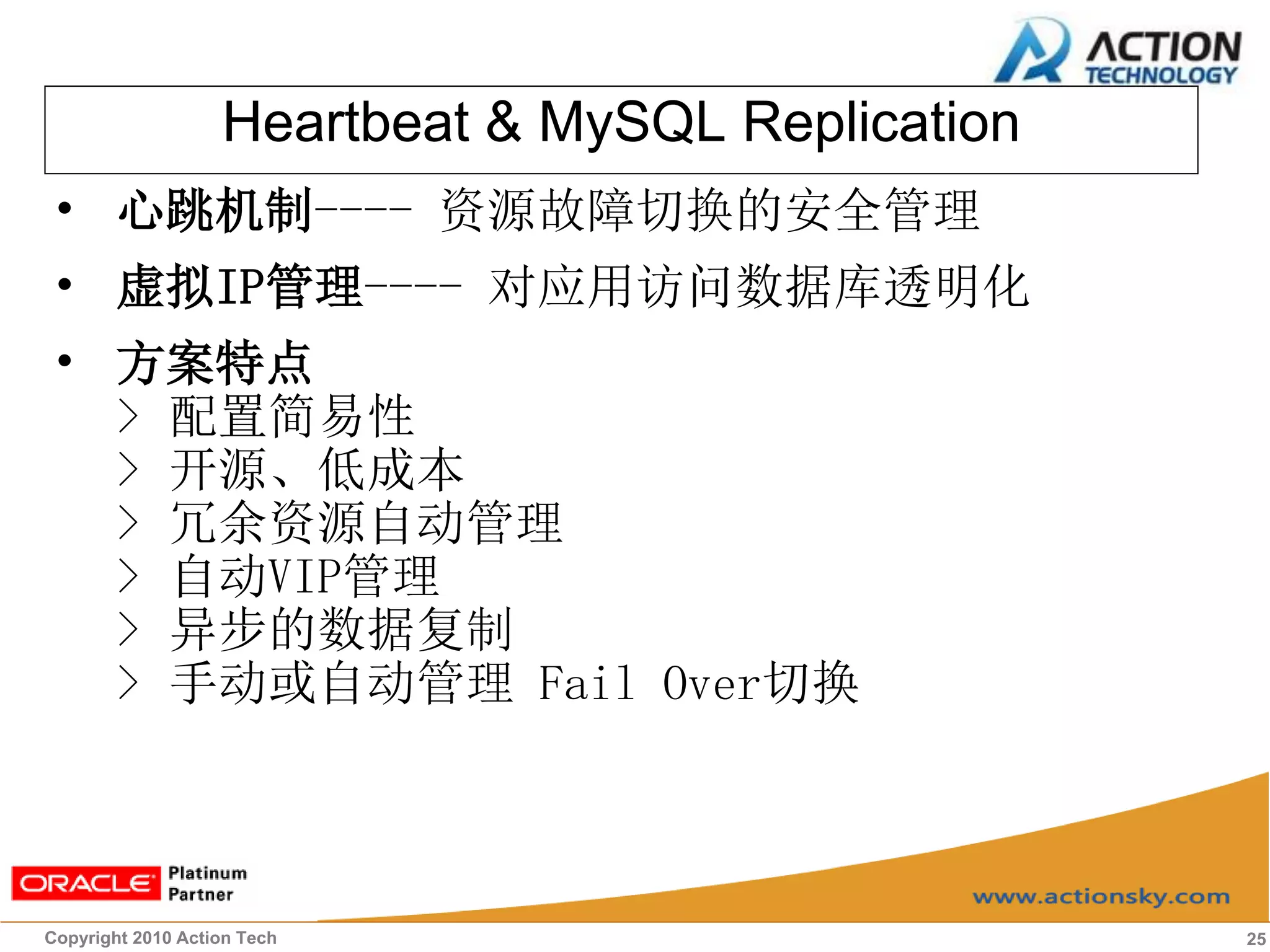 Heartbeat & MySQL Replication
• 心跳机制---- 资源故障切换的安全管理
• 虚拟IP管理---- 对应用访问数据库透明化
• 方案特点
  > 配置简易性
  > 开源、低成本
  > 冗余资源自动管理
  > 自动VIP管理
  > 异步的数据复制
  > 手动或自动管理 Fail Over切换



Copyright 2010 Action Tech                         25
 