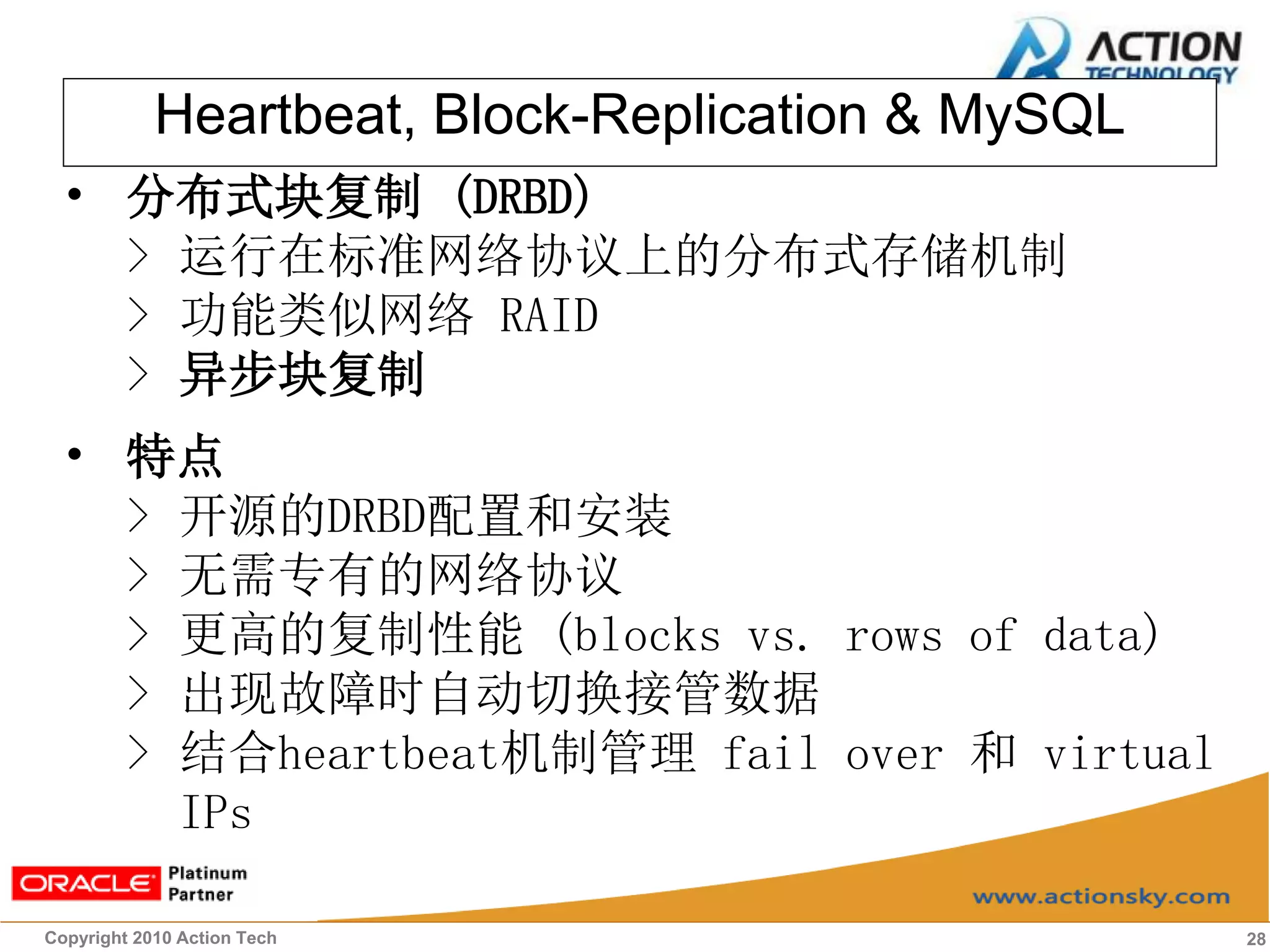 Heartbeat, Block-Replication & MySQL
 • 分布式块复制 (DRBD)
   > 运行在标准网络协议上的分布式存储机制
   > 功能类似网络 RAID
   > 异步块复制
 • 特点
   > 开源的DRBD配置和安装
   > 无需专有的网络协议
   > 更高的复制性能 (blocks vs. rows of data)
   > 出现故障时自动切换接管数据
   > 结合heartbeat机制管理 fail over 和 virtual
     IPs

Copyright 2010 Action Tech                         28
 