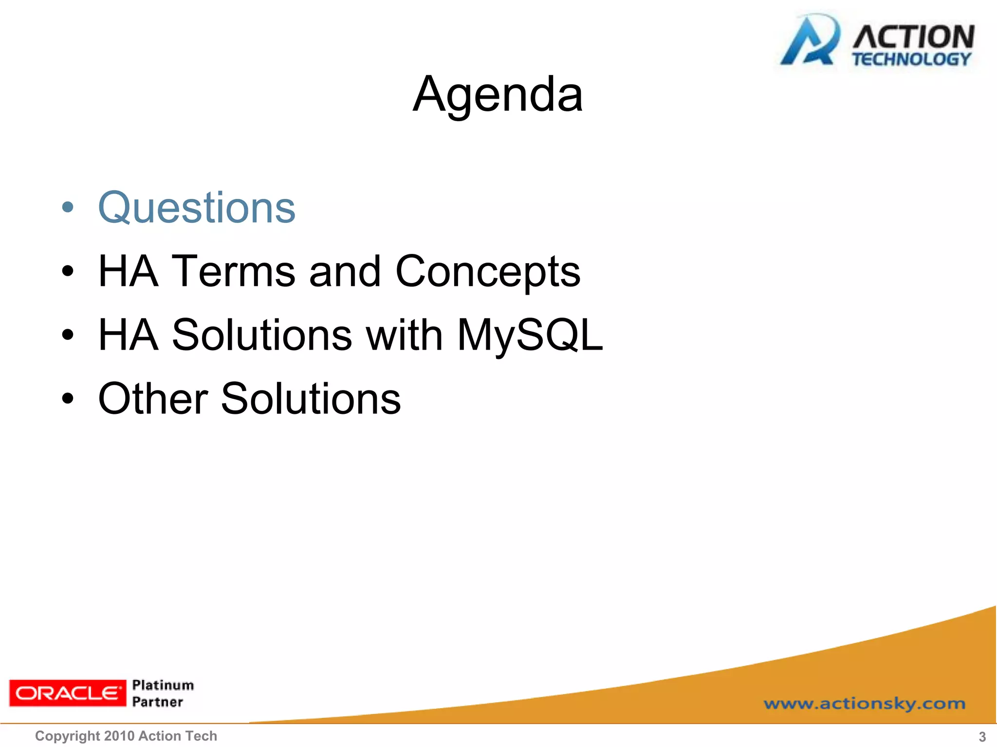Agenda

   •    Questions
   •    HA Terms and Concepts
   •    HA Solutions with MySQL
   •    Other Solutions




Copyright 2010 Action Tech            3
 