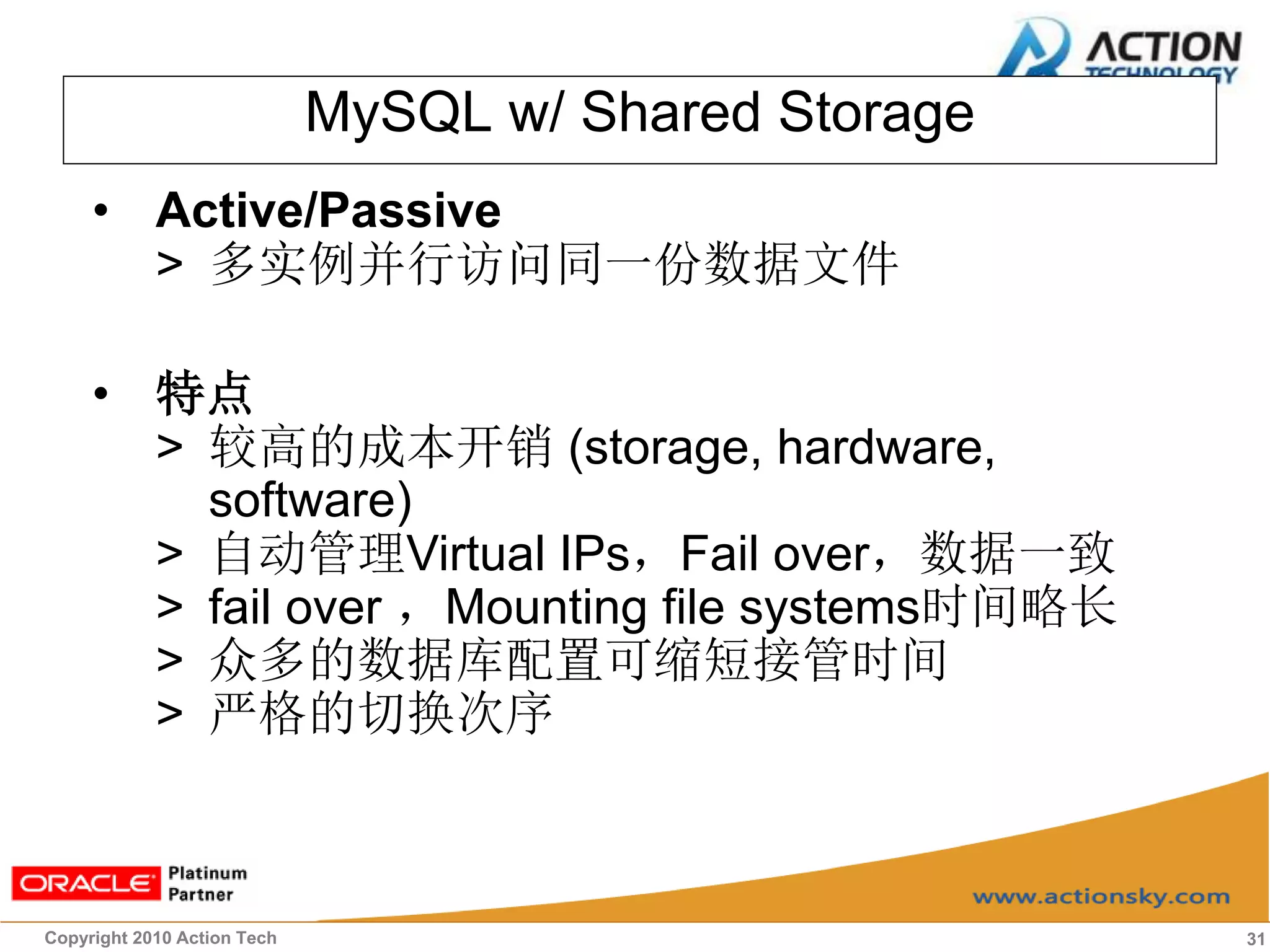 MySQL w/ Shared Storage
     • Active/Passive
       > 多实例并行访问同一份数据文件

     • 特点
       > 较高的成本开销 (storage, hardware,
         software)
       > 自动管理Virtual IPs，Fail over，数据一致
       > fail over ，Mounting file systems时间略长
       > 众多的数据库配置可缩短接管时间
       > 严格的切换次序



Copyright 2010 Action Tech                             31
 