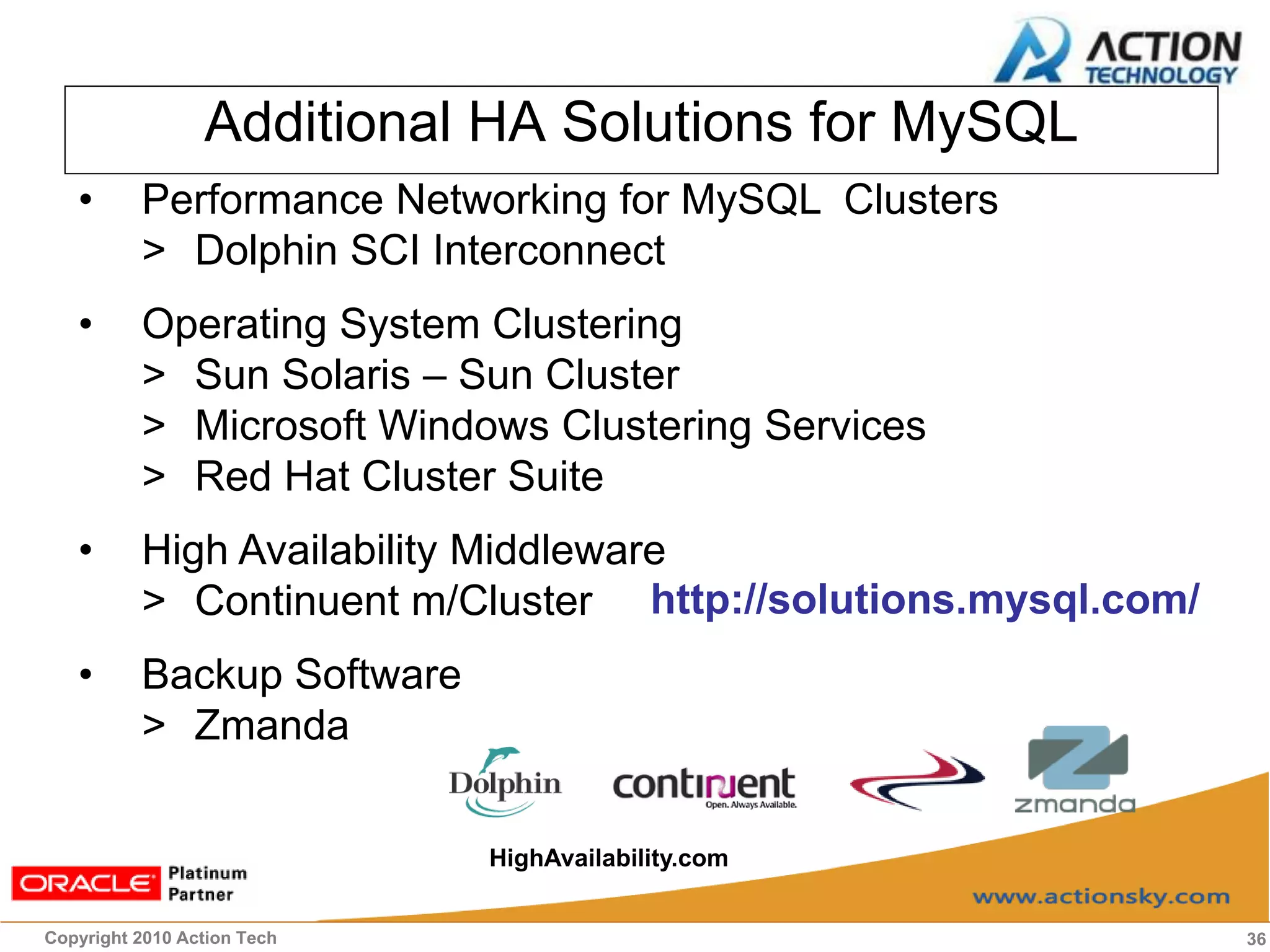 Additional HA Solutions for MySQL
   •      Performance Networking for MySQL Clusters
          > Dolphin SCI Interconnect
   •      Operating System Clustering
          > Sun Solaris – Sun Cluster
          > Microsoft Windows Clustering Services
          > Red Hat Cluster Suite
   •      High Availability Middleware
          > Continuent m/Cluster http://solutions.mysql.com/
   •      Backup Software
          > Zmanda

                             HighAvailability.com


Copyright 2010 Action Tech                                     36
 