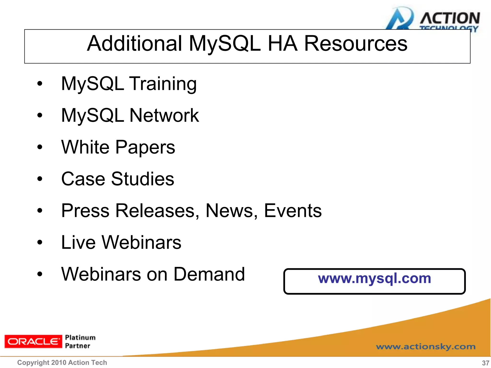 Additional MySQL HA Resources
     • MySQL Training
     • MySQL Network
     • White Papers
     • Case Studies
     • Press Releases, News, Events
     • Live Webinars
     • Webinars on Demand               www.mysql.com




Copyright 2010 Action Tech                              37
 