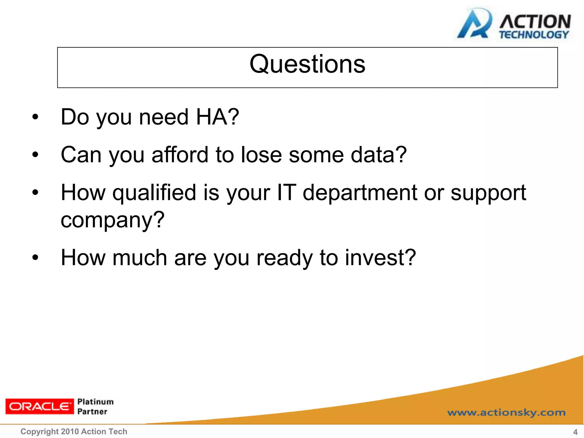 Questions
  • Do you need HA?
  • Can you afford to lose some data?
  • How qualified is your IT department or support
    company?
  • How much are you ready to invest?




Copyright 2010 Action Tech                           4
 