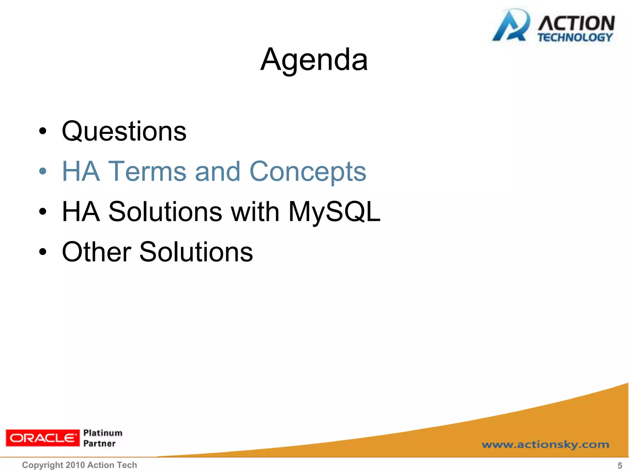 Agenda

   •    Questions
   •    HA Terms and Concepts
   •    HA Solutions with MySQL
   •    Other Solutions




Copyright 2010 Action Tech            5
 