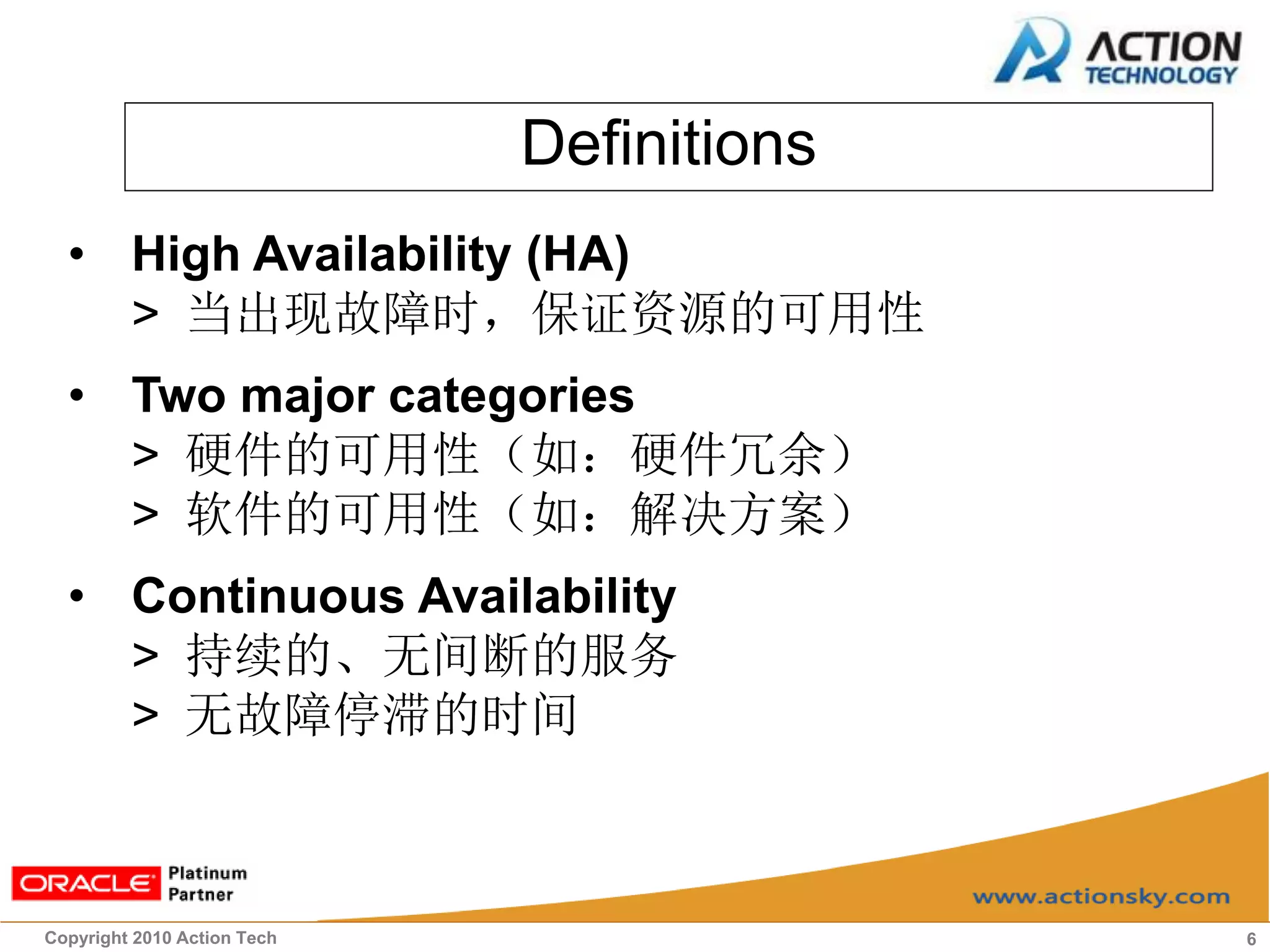 Definitions
  • High Availability (HA)
    > 当出现故障时，保证资源的可用性
  • Two major categories
    > 硬件的可用性（如：硬件冗余）
    > 软件的可用性（如：解决方案）
  • Continuous Availability
    > 持续的、无间断的服务
    > 无故障停滞的时间



Copyright 2010 Action Tech                 6
 