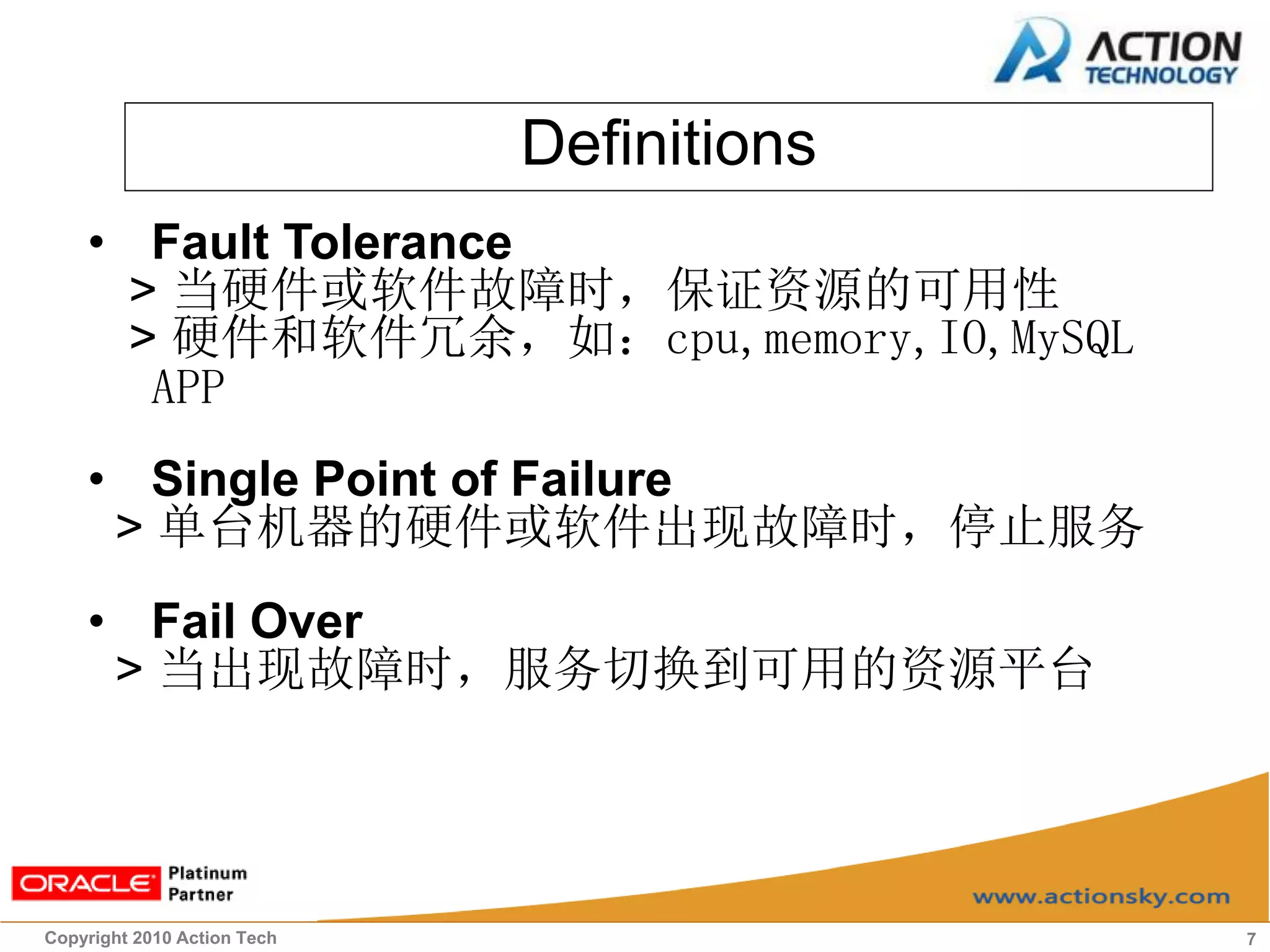 Definitions
    • Fault Tolerance
      > 当硬件或软件故障时，保证资源的可用性
      > 硬件和软件冗余，如：cpu,memory,IO,MySQL
       APP
    • Single Point of Failure
     > 单台机器的硬件或软件出现故障时，停止服务
    • Fail Over
     > 当出现故障时，服务切换到可用的资源平台




Copyright 2010 Action Tech                 7
 