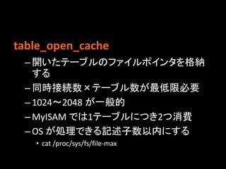 table_open_cache
 – 開いたテーブルのファイルポインタを格納
   する
 – 同時接続数×テーブル数が最低限必要
 – 1024〜2048 が一般的
 – MyISAM では1テーブルにつき2つ消費
 – OS が処理できる記述子数以内にする
   • cat /proc/sys/fs/file-max
 