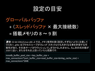 設定の目安
グローバルバッファ
 + （スレッドバッファ × 最大接続数）
 = 搭載メモリの 8 ～ 9 割
警告: 32-bit GNU/Linux x86 上では、メモリ使用を高く設定しすぎないように注意して
ください。glibc はプロセス ヒープがスレッド スタックよりも大きくなる事を許容する可
能性があり、その為サーバがクラッシュしてしまうかもしれません。もし次の式の値が
2GB に近い、またはそれを上回っていたら危険です:

innodb_buffer_pool_size + key_buffer_size +
max_connections*(sort_buffer_size+read_buffer_size+binlog_cache_size) +
max_connections*2MB
 
