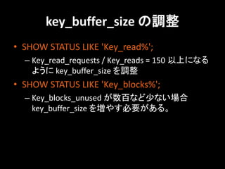 key_buffer_size の調整
• SHOW STATUS LIKE 'Key_read%';
  – Key_read_requests / Key_reads = 150 以上になる
    ように key_buffer_size を調整
• SHOW STATUS LIKE 'Key_blocks%';
  – Key_blocks_unused が数百など少ない場合
    key_buffer_size を増やす必要がある。
 