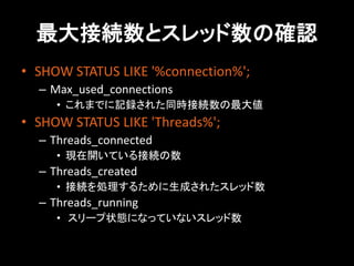 最大接続数とスレッド数の確認
• SHOW STATUS LIKE '%connection%';
  – Max_used_connections
     • これまでに記録された同時接続数の最大値
• SHOW STATUS LIKE 'Threads%';
  – Threads_connected
     • 現在開いている接続の数
  – Threads_created
     • 接続を処理するために生成されたスレッド数
  – Threads_running
     • スリープ状態になっていないスレッド数
 