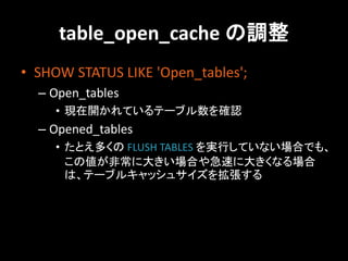 table_open_cache の調整
• SHOW STATUS LIKE 'Open_tables';
  – Open_tables
     • 現在開かれているテーブル数を確認
  – Opened_tables
     • たとえ多くの FLUSH TABLES を実行していない場合でも、
       この値が非常に大きい場合や急速に大きくなる場合
       は、テーブルキャッシュサイズを拡張する
 