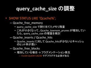 query_cache_size の調整
• SHOW STATUS LIKE 'Qcache%';
  – Qcache_free_memory
     • query_cache_size で割り当てたメモリ残量
     • これが小さくなって、Qcache_lowmem_prunes が増加してい
       たら、query_cache_size の増量を検討
  – Qcache_inserts / Qcache_hits
     • Qcache_inserts に対して Qcache_hitsが少ないとキャッシュ
       のヒット率が悪い
  – Qcache_free_blocks
     • 増加している場合 → フラグメンテーション発生
        – FLUSH QUERY CACHE でデフラグする必要がある
 