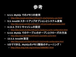 参考
• 6.5.5. MySQL でのメモリの使用
   – http://dev.mysql.com/doc/refman/5.1/ja/memory-use.html
• 9.3. InnoDB スタートアップオプションとシステム変数
   – http://dev.mysql.com/doc/refman/5.1-olh/ja/innodb-parameters.html
• 4.13.3. クエリ キャッシュの設定
   – http://dev.mysql.com/doc/refman/5.1/ja/query-cache-configuration.html
• 6.4.8. MySQL でのテーブルのオープンとクローズの方法
   – http://dev.mysql.com/doc/refman/5.1/ja/table-cache.html
• 13.5.3. InnoDB 設定
   – http://dev.mysql.com/doc/refman/5.1/ja/innodb-configuration.html
• 5分でできる、MySQLのメモリ関係のチューニング！
   – http://dsas.blog.klab.org/archives/50860867.html
 