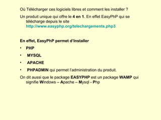 Où Télécharger ces logiciels libres et comment les installer ? Un produit unique qui offre le  4 en 1 . En effet EasyPhP qui se télécharge depuis le site  http://www.easyphp.org/telechargements.php3 En effet, EasyPhP permet d’Installer PHP MYSQL APACHE PHPADMIN  qui permet l’administration du produit. On dit aussi que le package  EASYPHP  est un package  WAMP  qui signifie  W indows –  A pache –  M ysql -  P hp 