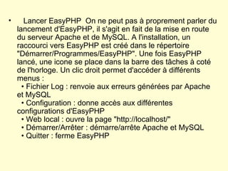     Lancer EasyPHP  On ne peut pas à proprement parler du lancement d'EasyPHP, il s'agit en fait de la mise en route du serveur Apache et de MySQL. A l'installation, un raccourci vers EasyPHP est créé dans le répertoire "Démarrer/Programmes/EasyPHP". Une fois EasyPHP lancé, une icone se place dans la barre des tâches à coté de l'horloge. Un clic droit permet d'accéder à différents menus :   • Fichier Log : renvoie aux erreurs générées par Apache et MySQL   • Configuration : donne accès aux différentes configurations d'EasyPHP   • Web local : ouvre la page "http://localhost/"   • Démarrer/Arrêter : démarre/arrête Apache et MySQL   • Quitter : ferme EasyPHP 