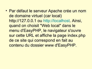 Par défaut le serveur Apache crée un nom de domaine virtuel (car local) http://127.0.0.1 ou  http://localhost . Ainsi, quand on choisit "Web local" dans le menu d'EasyPHP, le navigateur s'ouvre sur cette URL et affiche la page index.php de ce site qui correspond en fait au contenu du dossier www d'EasyPHP.  