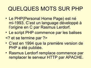 QUELQUES MOTS SUR PHP Le PHP(Personal Home Page) est né mi-1993. C’est un language développé à l’origine en C par Rasmus Lerdorf.  Le script PHP commence par les balises  <? et se termine par ?> C’est en 1994 que la première version de PHP a été publiée. Rasmus Lerdorf remplace commence par remplacer le serveur HTTP par APACHE. 
