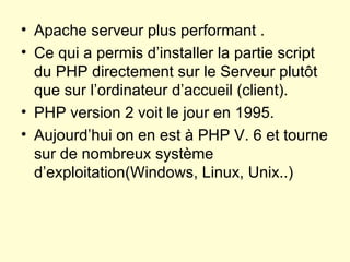 Apache serveur plus performant . Ce qui a permis d’installer la partie script du PHP directement sur le Serveur plutôt que sur l’ordinateur d’accueil (client). PHP version 2 voit le jour en 1995. Aujourd’hui on en est à PHP V. 6 et tourne sur de nombreux système d’exploitation(Windows, Linux, Unix..) 