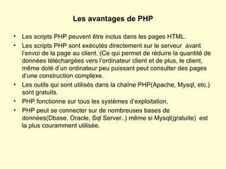Les avantages de PHP Les scripts PHP peuvent être inclus dans les pages HTML. Les scripts PHP sont exécutés directement sur le serveur  avant l’envoi de la page au client. (Ce qui permet de réduire la quantité de données téléchargées vers l’ordinateur client et de plus, le client, même doté d’un ordinateur peu puissant peut consulter des pages d’une construction complexe. Les outils qui sont utilisés dans la chaîne PHP(Apache, Mysql, etc.) sont gratuits. PHP fonctionne sur tous les systèmes d’exploitation. PHP peut se connecter sur de nombreuses bases de données(Dbase, Oracle, Sql Server..) même si Mysql(gratuite)  est la plus couramment utilisée. 