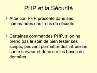 Attention PHP présente dans ses commandes des trous de sécurité. Certaines commandes PHP, si on ne  prend pas le soin de bien tester ses scripts, peuvent permettre des intrusions sur le serveur et donc sur les bases de données. PHP et la Sécurité 