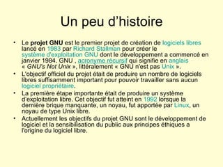 Un peu d’histoire Le  projet GNU  est le premier projet de création de  logiciels libres  lancé en  1983  par  Richard  Stallman  pour créer le  système d'exploitation   GNU  dont le développement a commencé en janvier 1984. GNU ,  acronyme récursif  qui signifie en  anglais   «  GNU's Not Unix  », littéralement « GNU n'est pas  Unix  ». L'objectif officiel du projet était de produire un nombre de logiciels libres suffisamment important pour pouvoir travailler sans aucun  logiciel propriétaire . La première étape importante était de produire un système d’exploitation libre. Cet objectif fut atteint en  1992  lorsque la dernière brique manquante, un noyau, fut apportée par  Linux , un noyau de type Unix libre. Actuellement les objectifs du projet GNU sont le développement de logiciel et la sensibilisation du public aux principes éthiques a l'origine du logiciel libre. 