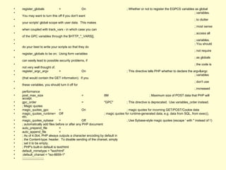 register_globals = On ; Whether or not to register the EGPCS variables as global ; variables.  You may want to turn this off if you don't want ; to clutter your scripts' global scope with user data.  This makes ; most sense when coupled with track_vars - in which case you can ; access all of the GPC variables through the $HTTP_*_VARS[], ; variables. ; You should do your best to write your scripts so that they do ; not require register_globals to be on;  Using form variables ; as globals can easily lead to possible security problems, if ; the code is not very well thought of. register_argc_argv = On ; This directive tells PHP whether to declare the argv&argc ; variables (that would contain the GET information).  If you ; don't use these variables, you should turn it off for ; increased performance post_max_size = 8M ; Maximum size of POST data that PHP will accept. gpc_order = "GPC" ; This directive is deprecated.  Use variables_order instead. ; Magic quotes magic_quotes_gpc = On ; magic quotes for incoming GET/POST/Cookie data magic_quotes_runtime= Off ; magic quotes for runtime-generated data, e.g. data from SQL, from exec(), etc. magic_quotes_sybase = Off ; Use Sybase-style magic quotes (escape ' with '' instead of \') ; automatically add files before or after any PHP document auto_prepend_file = auto_append_file = ; As of 4.0b4, PHP always outputs a character encoding by default in ; the Content-type: header.  To disable sending of the charset, simply ; set it to be empty. ; PHP's built-in default is text/html default_mimetype = "text/html" ;default_charset = "iso-8859-1" ;;;;;;;;;;;;;;;;;;;;;;;;; 