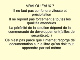 VRAI OU FAUX ? Il ne faut pas confondre vitesse et précipitation Il ne répond pas forcément à toutes les qualités attendues La pérénité de la solution dépend de la communauté de développement(failles de sécurité,etc.) Ce n’est pas parce que l’Internet regorge de documentation sur le libre qu’on doit tout apprendre par soi-même 