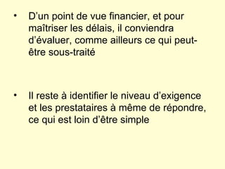 D’un point de vue financier, et pour maîtriser les délais, il conviendra d’évaluer, comme ailleurs ce qui peut-être sous-traité Il reste à identifier le niveau d’exigence et les prestataires à même de répondre, ce qui est loin d’être simple 