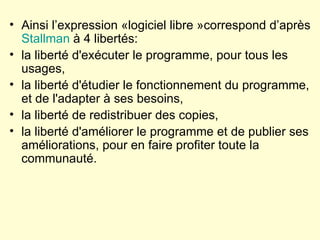Ainsi l’expression «logiciel libre »correspond d’après  Stallman  à 4 libertés: la liberté d'exécuter le programme, pour tous les usages,  la liberté d'étudier le fonctionnement du programme, et de l'adapter à ses besoins,  la liberté de redistribuer des copies,  la liberté d'améliorer le programme et de publier ses améliorations, pour en faire profiter toute la communauté.  