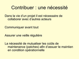 Contribuer : une nécessité Dans la vie d’un projet il est nécessaire de collaborer avec d’autres acteurs Communiquer avant tout Assurer une veille régulière La nécessité de mutualiser les coûts de maintenance (patches) afin d’assuer le maintien en condition opérationnelle 