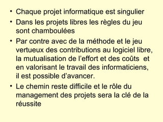 Chaque projet informatique est singulier Dans les projets libres les règles du jeu sont chamboulées Par contre avec de la méthode et le jeu vertueux des contributions au logiciel libre, la mutualisation de l’effort et des coûts  et en valorisant le travail des informaticiens, il est possible d’avancer. Le chemin reste difficile et le rôle du  management des projets sera la clé de la réussite 