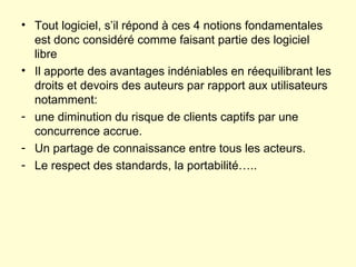 Tout logiciel, s’il répond à ces 4 notions fondamentales est donc considéré comme faisant partie des logiciel libre Il apporte des avantages indéniables en réequilibrant les droits et devoirs des auteurs par rapport aux utilisateurs notamment: une diminution du risque de clients captifs par une concurrence accrue. Un partage de connaissance entre tous les acteurs. Le respect des standards, la portabilité….. 