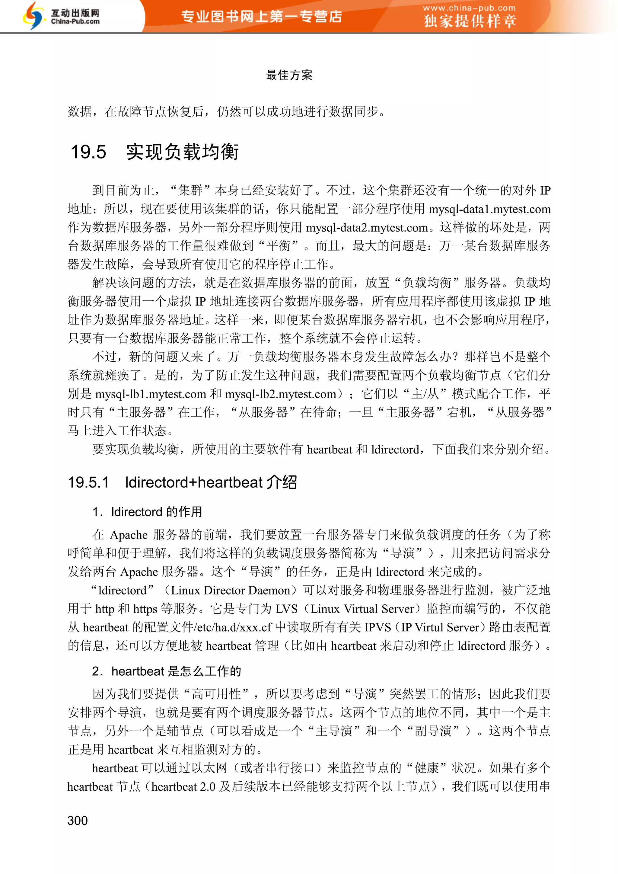 最佳方案


数据，在故障节点恢复后，仍然可以成功地进行数据同步。


19.5      实现负载均衡
  到目前为止，“集群”本身已经安装好了。不过，这个集群还没有一个统一的对外 IP
地址；所以，现在要使用该集群的话，你只能配置一部分程序使用 mysql-data1.mytest.com
作为数据库服务器，另外一部分程序则使用 mysql-data2.mytest.com。这样做的坏处是，两
台数据库服务器的工作量很难做到“平衡”。而且，最大的问题是：万一某台数据库服务
器发生故障，会导致所有使用它的程序停止工作。
  解决该问题的方法，就是在数据库服务器的前面，放置“负载均衡”服务器。负载均
衡服务器使用一个虚拟 IP 地址连接两台数据库服务器，所有应用程序都使用该虚拟 IP 地
址作为数据库服务器地址。            这样一来，      即便某台数据库服务器宕机，      也不会影响应用程序，
只要有一台数据库服务器能正常工作，整个系统就不会停止运转。
  不过，新的问题又来了。万一负载均衡服务器本身发生故障怎么办？那样岂不是整个
系统就瘫痪了。是的，为了防止发生这种问题，我们需要配置两个负载均衡节点（它们分
别是 mysql-lb1.mytest.com 和 mysql-lb2.mytest.com）；它们以“主/从”模式配合工作，平
时只有“主服务器”在工作，“从服务器”在待命；一旦“主服务器”宕机，“从服务器”
马上进入工作状态。
  要实现负载均衡，所使用的主要软件有 heartbeat 和 ldirectord，下面我们来分别介绍。

19.5.1    ldirectord+heartbeat 介绍
      1．ldirectord 的作用
    在 Apache 服务器的前端，我们要放置一台服务器专门来做负载调度的任务（为了称
呼简单和便于理解，我们将这样的负载调度服务器简称为“导演”），用来把访问需求分
发给两台 Apache 服务器。这个“导演”的任务，正是由 ldirectord 来完成的。
  “ldirectord”（Linux Director Daemon）可以对服务和物理服务器进行监测，被广泛地
用于 http 和 https 等服务。它是专门为 LVS（Linux Virtual Server）监控而编写的，不仅能
从 heartbeat 的配置文件/etc/ha.d/xxx.cf 中读取所有有关 IPVS（IP Virtul Server）路由表配置
的信息，还可以方便地被 heartbeat 管理（比如由 heartbeat 来启动和停止 ldirectord 服务）。

      2．heartbeat 是怎么工作的
     因为我们要提供“高可用性”，所以要考虑到“导演”突然罢工的情形；因此我们要
安排两个导演，也就是要有两个调度服务器节点。这两个节点的地位不同，其中一个是主
节点，另外一个是辅节点（可以看成是一个“主导演”和一个“副导演”）。这两个节点
正是用 heartbeat 来互相监测对方的。
     heartbeat 可以通过以太网（或者串行接口）来监控节点的“健康”状况。如果有多个
heartbeat 节点（heartbeat 2.0 及后续版本已经能够支持两个以上节点），我们既可以使用串

300
 