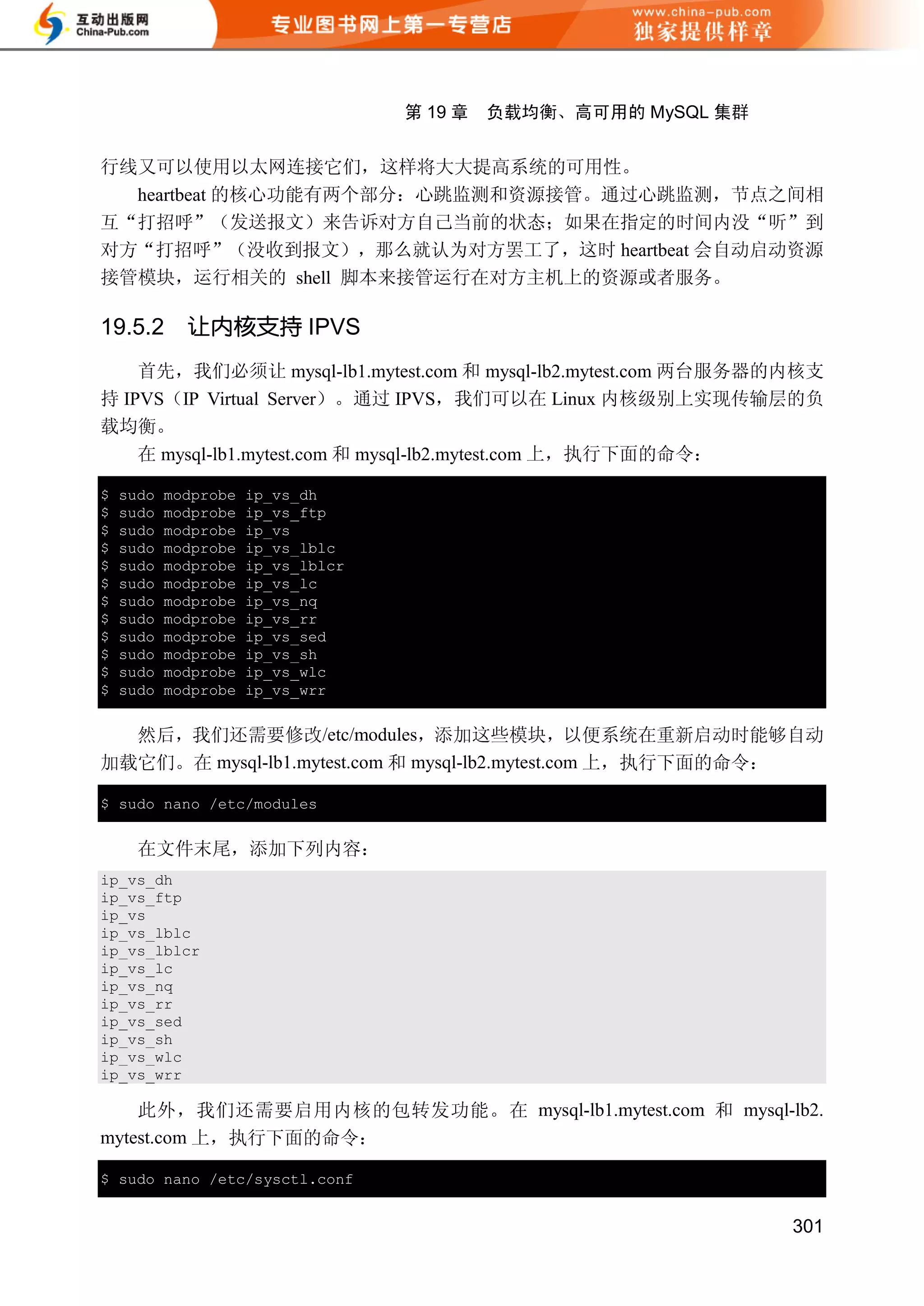 第 19 章   负载均衡、高可用的 MySQL 集群


行线又可以使用以太网连接它们，这样将大大提高系统的可用性。
  heartbeat 的核心功能有两个部分：心跳监测和资源接管。通过心跳监测，节点之间相
互“打招呼”（发送报文）来告诉对方自己当前的状态；如果在指定的时间内没“听”到
对方“打招呼”（没收到报文），那么就认为对方罢工了，这时 heartbeat 会自动启动资源
接管模块，运行相关的 shell 脚本来接管运行在对方主机上的资源或者服务。

19.5.2       让内核支持 IPVS
    首先，我们必须让 mysql-lb1.mytest.com 和 mysql-lb2.mytest.com 两台服务器的内核支
持 IPVS（IP Virtual Server）。通过 IPVS，我们可以在 Linux 内核级别上实现传输层的负
载均衡。
    在 mysql-lb1.mytest.com 和 mysql-lb2.mytest.com 上，执行下面的命令：

$   sudo   modprobe   ip_vs_dh
$   sudo   modprobe   ip_vs_ftp
$   sudo   modprobe   ip_vs
$   sudo   modprobe   ip_vs_lblc
$   sudo   modprobe   ip_vs_lblcr
$   sudo   modprobe   ip_vs_lc
$   sudo   modprobe   ip_vs_nq
$   sudo   modprobe   ip_vs_rr
$   sudo   modprobe   ip_vs_sed
$   sudo   modprobe   ip_vs_sh
$   sudo   modprobe   ip_vs_wlc
$   sudo   modprobe   ip_vs_wrr


  然后，我们还需要修改/etc/modules，添加这些模块，以便系统在重新启动时能够自动
加载它们。在 mysql-lb1.mytest.com 和 mysql-lb2.mytest.com 上，执行下面的命令：

$ sudo nano /etc/modules


      在文件末尾，添加下列内容：
ip_vs_dh
ip_vs_ftp
ip_vs
ip_vs_lblc
ip_vs_lblcr
ip_vs_lc
ip_vs_nq
ip_vs_rr
ip_vs_sed
ip_vs_sh
ip_vs_wlc
ip_vs_wrr

    此外，我们还需要启用内核的包转发功能。在 mysql-lb1.mytest.com 和 mysql-lb2.
mytest.com 上，执行下面的命令：

$ sudo nano /etc/sysctl.conf


                                                                  301
 