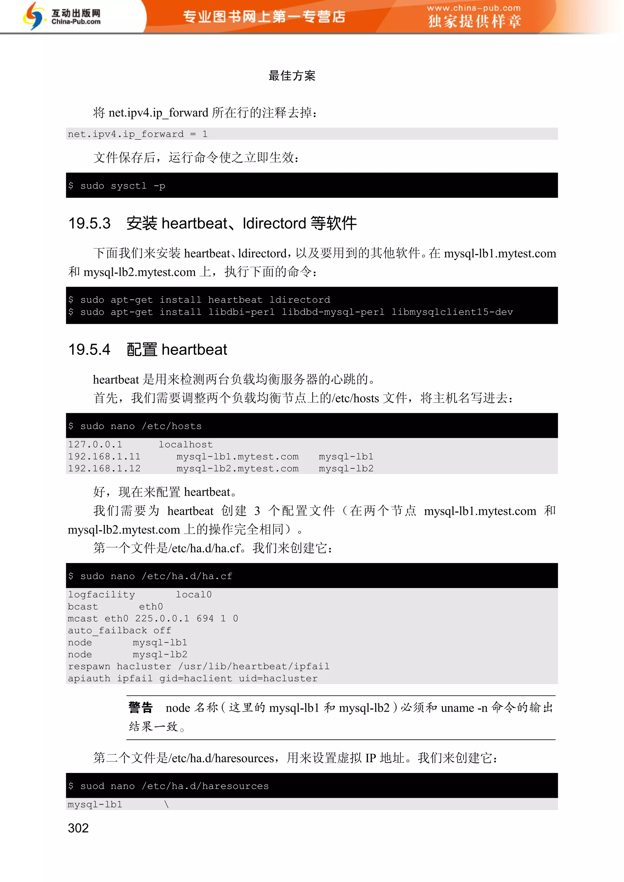 最佳方案


      将 net.ipv4.ip_forward 所在行的注释去掉：
net.ipv4.ip_forward = 1

      文件保存后，运行命令使之立即生效：

$ sudo sysctl -p


19.5.3      安装 heartbeat、ldirectord 等软件
   下面我们来安装 heartbeat、     ldirectord，以及要用到的其他软件。 mysql-lb1.mytest.com
                                                在
和 mysql-lb2.mytest.com 上，执行下面的命令：

$ sudo apt-get install heartbeat ldirectord
$ sudo apt-get install libdbi-perl libdbd-mysql-perl libmysqlclient15-dev


19.5.4      配置 heartbeat
      heartbeat 是用来检测两台负载均衡服务器的心跳的。
      首先，我们需要调整两个负载均衡节点上的/etc/hosts 文件，将主机名写进去：

$ sudo nano /etc/hosts
127.0.0.1      localhost
192.168.1.11      mysql-lb1.mytest.com   mysql-lb1
192.168.1.12      mysql-lb2.mytest.com   mysql-lb2

    好，现在来配置 heartbeat。
    我们需要为 heartbeat 创建 3 个配置文件（在两个节点 mysql-lb1.mytest.com 和
mysql-lb2.mytest.com 上的操作完全相同）。
    第一个文件是/etc/ha.d/ha.cf。我们来创建它：

$ sudo nano /etc/ha.d/ha.cf
logfacility       local0
bcast       eth0
mcast eth0 225.0.0.1 694 1 0
auto_failback off
node       mysql-lb1
node       mysql-lb2
respawn hacluster /usr/lib/heartbeat/ipfail
apiauth ipfail gid=haclient uid=hacluster

                   node          mysql-lb1    mysql-lb2      uname -n


      第二个文件是/etc/ha.d/haresources，用来设置虚拟 IP 地址。我们来创建它：

$ suod nano /etc/ha.d/haresources
mysql-lb1       

302
 