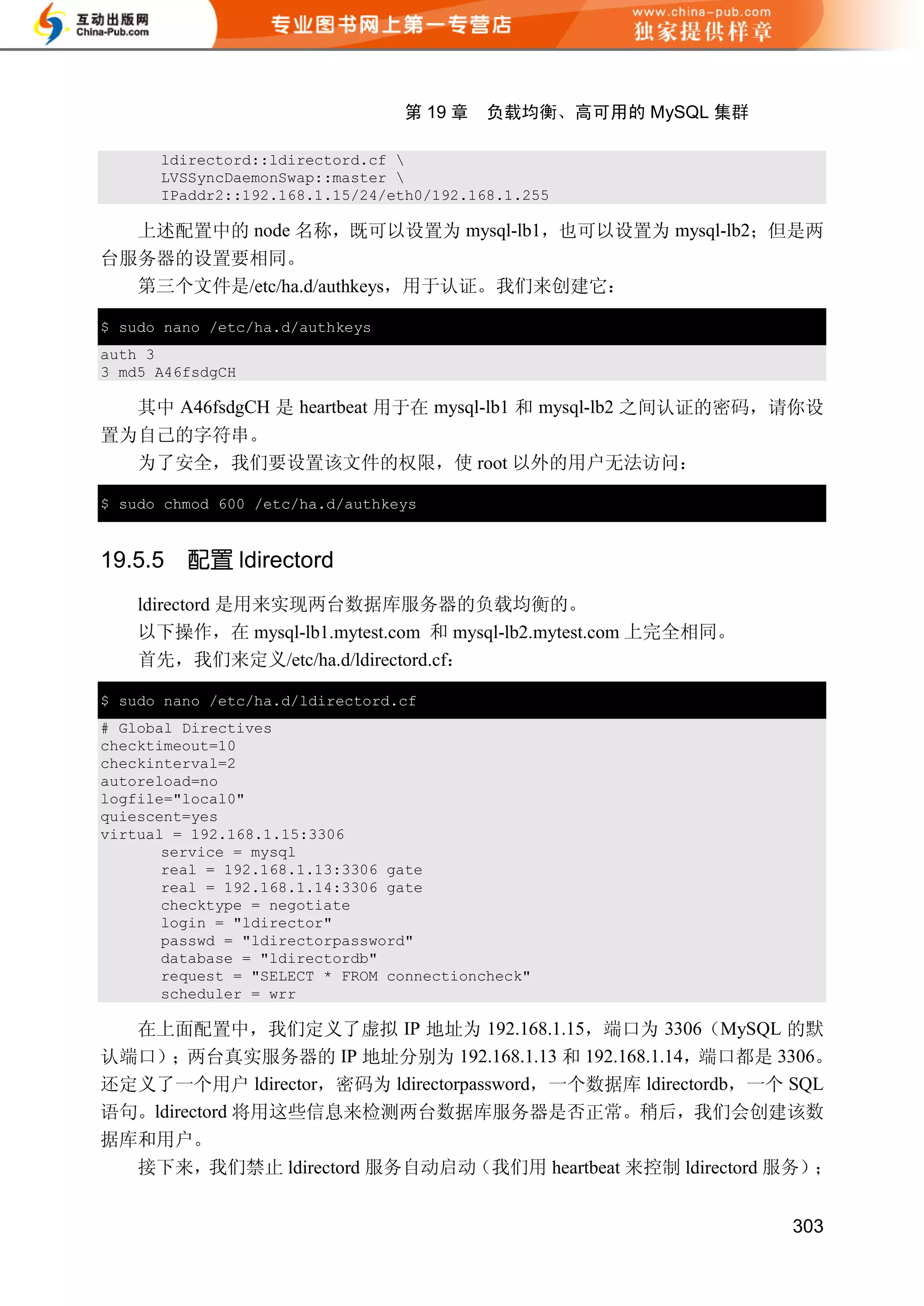 第 19 章    负载均衡、高可用的 MySQL 集群

      ldirectord::ldirectord.cf 
      LVSSyncDaemonSwap::master 
      IPaddr2::192.168.1.15/24/eth0/192.168.1.255

  上述配置中的 node 名称，既可以设置为 mysql-lb1，也可以设置为 mysql-lb2；但是两
台服务器的设置要相同。
  第三个文件是/etc/ha.d/authkeys，用于认证。我们来创建它：

$ sudo nano /etc/ha.d/authkeys
auth 3
3 md5 A46fsdgCH

  其中 A46fsdgCH 是 heartbeat 用于在 mysql-lb1 和 mysql-lb2 之间认证的密码，请你设
置为自己的字符串。
  为了安全，我们要设置该文件的权限，使 root 以外的用户无法访问：

$ sudo chmod 600 /etc/ha.d/authkeys


19.5.5   配置 ldirectord
    ldirectord 是用来实现两台数据库服务器的负载均衡的。
    以下操作，在 mysql-lb1.mytest.com 和 mysql-lb2.mytest.com 上完全相同。
    首先，我们来定义/etc/ha.d/ldirectord.cf：

$ sudo nano /etc/ha.d/ldirectord.cf
# Global Directives
checktimeout=10
checkinterval=2
autoreload=no
logfile="local0"
quiescent=yes
virtual = 192.168.1.15:3306
       service = mysql
       real = 192.168.1.13:3306 gate
       real = 192.168.1.14:3306 gate
       checktype = negotiate
       login = "ldirector"
       passwd = "ldirectorpassword"
       database = "ldirectordb"
       request = "SELECT * FROM connectioncheck"
       scheduler = wrr

  在上面配置中，我们定义了虚拟 IP 地址为 192.168.1.15，端口为 3306（MySQL 的默
认端口）；两台真实服务器的 IP 地址分别为 192.168.1.13 和 192.168.1.14，端口都是 3306。
还定义了一个用户 ldirector，密码为 ldirectorpassword，一个数据库 ldirectordb，一个 SQL
语句。ldirectord 将用这些信息来检测两台数据库服务器是否正常。稍后，我们会创建该数
据库和用户。
  接下来，我们禁止 ldirectord 服务自动启动（我们用 heartbeat 来控制 ldirectord 服务）；


                                                                303
 