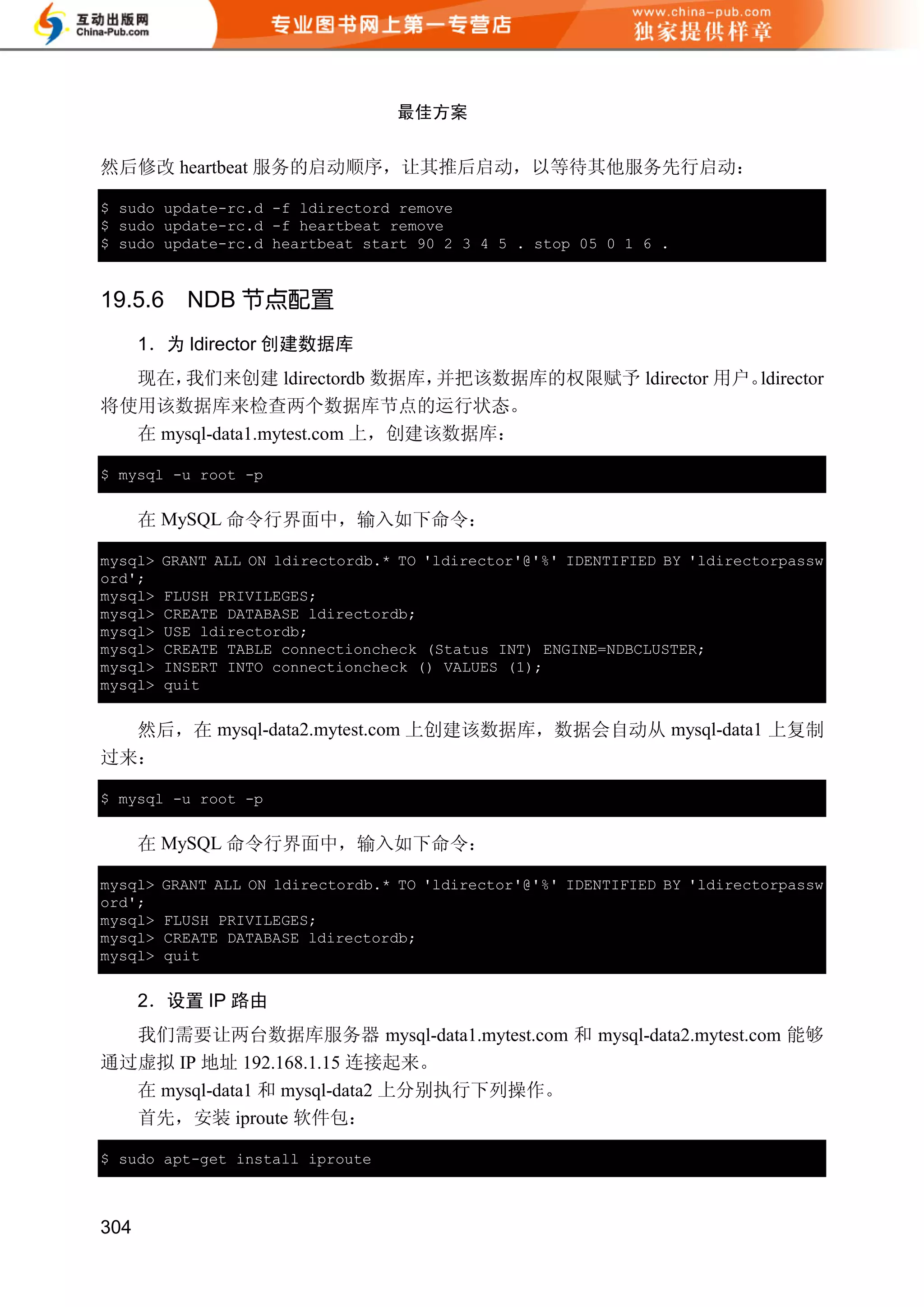 最佳方案


然后修改 heartbeat 服务的启动顺序，让其推后启动，以等待其他服务先行启动：

$ sudo update-rc.d -f ldirectord remove
$ sudo update-rc.d -f heartbeat remove
$ sudo update-rc.d heartbeat start 90 2 3 4 5 . stop 05 0 1 6 .


19.5.6     NDB 节点配置
      1．为 ldirector 创建数据库
  现在， 我们来创建 ldirectordb 数据库，    并把该数据库的权限赋予 ldirector 用户。ldirector
将使用该数据库来检查两个数据库节点的运行状态。
  在 mysql-data1.mytest.com 上，创建该数据库：

$ mysql -u root -p


      在 MySQL 命令行界面中，输入如下命令：

mysql>   GRANT ALL ON ldirectordb.* TO 'ldirector'@'%' IDENTIFIED BY 'ldirectorpassw
ord';
mysql>   FLUSH PRIVILEGES;
mysql>   CREATE DATABASE ldirectordb;
mysql>   USE ldirectordb;
mysql>   CREATE TABLE connectioncheck (Status INT) ENGINE=NDBCLUSTER;
mysql>   INSERT INTO connectioncheck () VALUES (1);
mysql>   quit


  然后，在 mysql-data2.mytest.com 上创建该数据库，数据会自动从 mysql-data1 上复制
过来：

$ mysql -u root -p


      在 MySQL 命令行界面中，输入如下命令：

mysql>   GRANT ALL ON ldirectordb.* TO 'ldirector'@'%' IDENTIFIED BY 'ldirectorpassw
ord';
mysql>   FLUSH PRIVILEGES;
mysql>   CREATE DATABASE ldirectordb;
mysql>   quit


      2．设置 IP 路由
  我们需要让两台数据库服务器 mysql-data1.mytest.com 和 mysql-data2.mytest.com 能够
通过虚拟 IP 地址 192.168.1.15 连接起来。
  在 mysql-data1 和 mysql-data2 上分别执行下列操作。
  首先，安装 iproute 软件包：

$ sudo apt-get install iproute



304
 