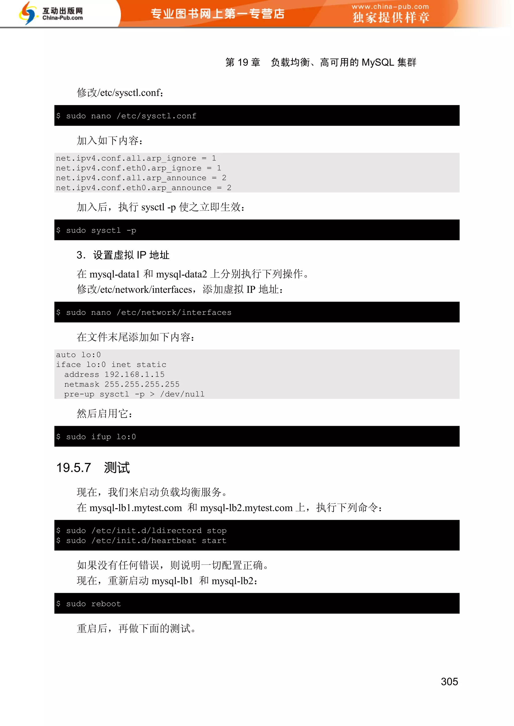 第 19 章   负载均衡、高可用的 MySQL 集群


    修改/etc/sysctl.conf：

$ sudo nano /etc/sysctl.conf


    加入如下内容：
net.ipv4.conf.all.arp_ignore = 1
net.ipv4.conf.eth0.arp_ignore = 1
net.ipv4.conf.all.arp_announce = 2
net.ipv4.conf.eth0.arp_announce = 2

    加入后，执行 sysctl -p 使之立即生效：

$ sudo sysctl -p


    3．设置虚拟 IP 地址
    在 mysql-data1 和 mysql-data2 上分别执行下列操作。
    修改/etc/network/interfaces，添加虚拟 IP 地址：

$ sudo nano /etc/network/interfaces


    在文件末尾添加如下内容：
auto lo:0
iface lo:0 inet static
  address 192.168.1.15
  netmask 255.255.255.255
  pre-up sysctl -p > /dev/null

    然后启用它：

$ sudo ifup lo:0


19.5.7   测试
    现在，我们来启动负载均衡服务。
    在 mysql-lb1.mytest.com 和 mysql-lb2.mytest.com 上，执行下列命令：

$ sudo /etc/init.d/ldirectord stop
$ sudo /etc/init.d/heartbeat start


    如果没有任何错误，则说明一切配置正确。
    现在，重新启动 mysql-lb1 和 mysql-lb2：

$ sudo reboot


    重启后，再做下面的测试。




                                                               305
 