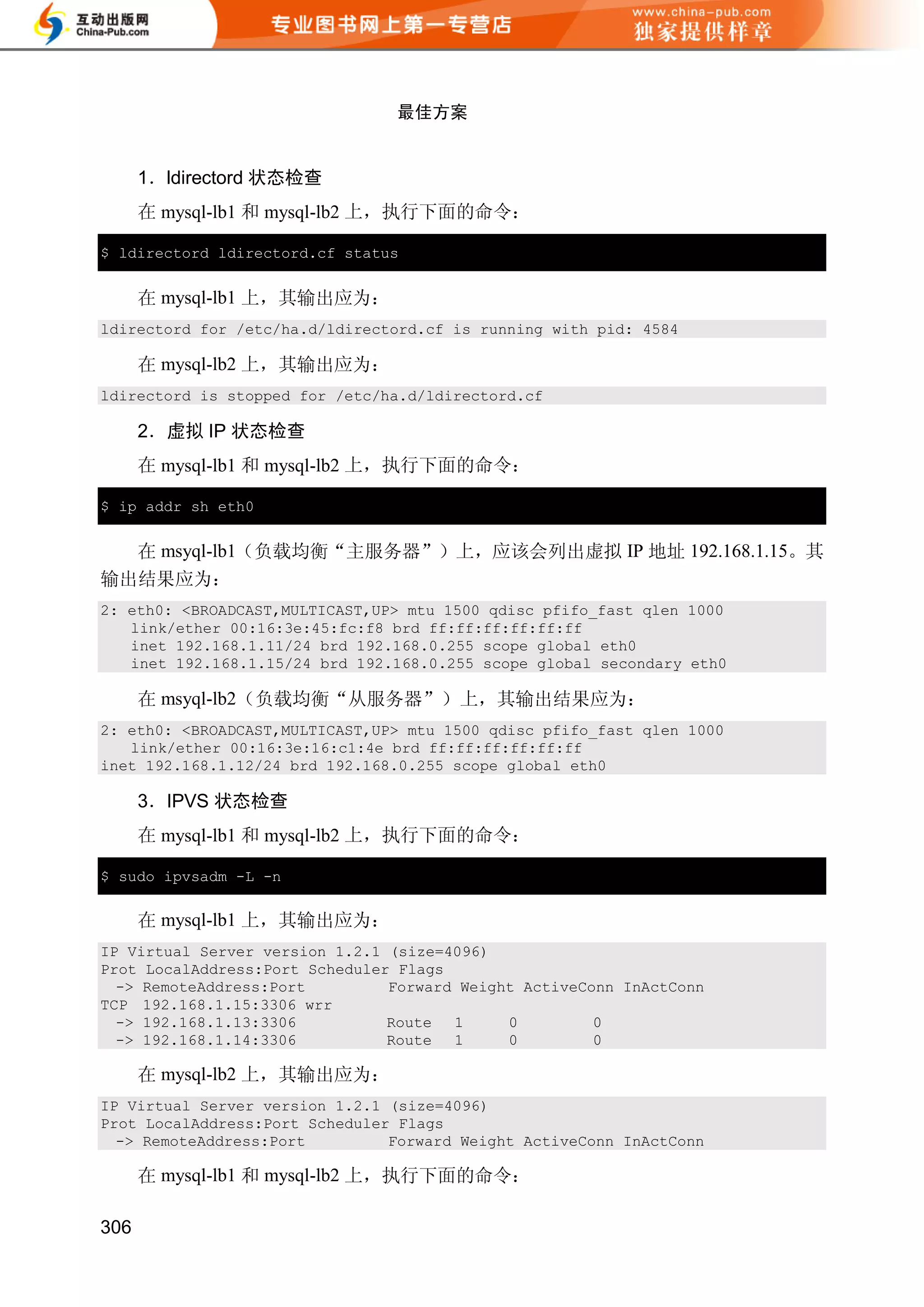 最佳方案


      1．ldirectord 状态检查
      在 mysql-lb1 和 mysql-lb2 上，执行下面的命令：

$ ldirectord ldirectord.cf status


      在 mysql-lb1 上，其输出应为：
ldirectord for /etc/ha.d/ldirectord.cf is running with pid: 4584

      在 mysql-lb2 上，其输出应为：
ldirectord is stopped for /etc/ha.d/ldirectord.cf

      2．虚拟 IP 状态检查
      在 mysql-lb1 和 mysql-lb2 上，执行下面的命令：

$ ip addr sh eth0


  在 msyql-lb1（负载均衡“主服务器”）上，应该会列出虚拟 IP 地址 192.168.1.15。其
输出结果应为：
2: eth0: <BROADCAST,MULTICAST,UP> mtu 1500 qdisc pfifo_fast qlen 1000
   link/ether 00:16:3e:45:fc:f8 brd ff:ff:ff:ff:ff:ff
   inet 192.168.1.11/24 brd 192.168.0.255 scope global eth0
   inet 192.168.1.15/24 brd 192.168.0.255 scope global secondary eth0

      在 msyql-lb2（负载均衡“从服务器”）上，其输出结果应为：
2: eth0: <BROADCAST,MULTICAST,UP> mtu 1500 qdisc pfifo_fast qlen 1000
   link/ether 00:16:3e:16:c1:4e brd ff:ff:ff:ff:ff:ff
inet 192.168.1.12/24 brd 192.168.0.255 scope global eth0

      3．IPVS 状态检查
      在 mysql-lb1 和 mysql-lb2 上，执行下面的命令：

$ sudo ipvsadm -L -n


      在 mysql-lb1 上，其输出应为：
IP Virtual Server version 1.2.1 (size=4096)
Prot LocalAddress:Port Scheduler Flags
  -> RemoteAddress:Port         Forward Weight ActiveConn InActConn
TCP 192.168.1.15:3306 wrr
  -> 192.168.1.13:3306          Route 1      0         0
  -> 192.168.1.14:3306          Route 1      0         0

      在 mysql-lb2 上，其输出应为：
IP Virtual Server version 1.2.1 (size=4096)
Prot LocalAddress:Port Scheduler Flags
  -> RemoteAddress:Port         Forward Weight ActiveConn InActConn

      在 mysql-lb1 和 mysql-lb2 上，执行下面的命令：

306
 