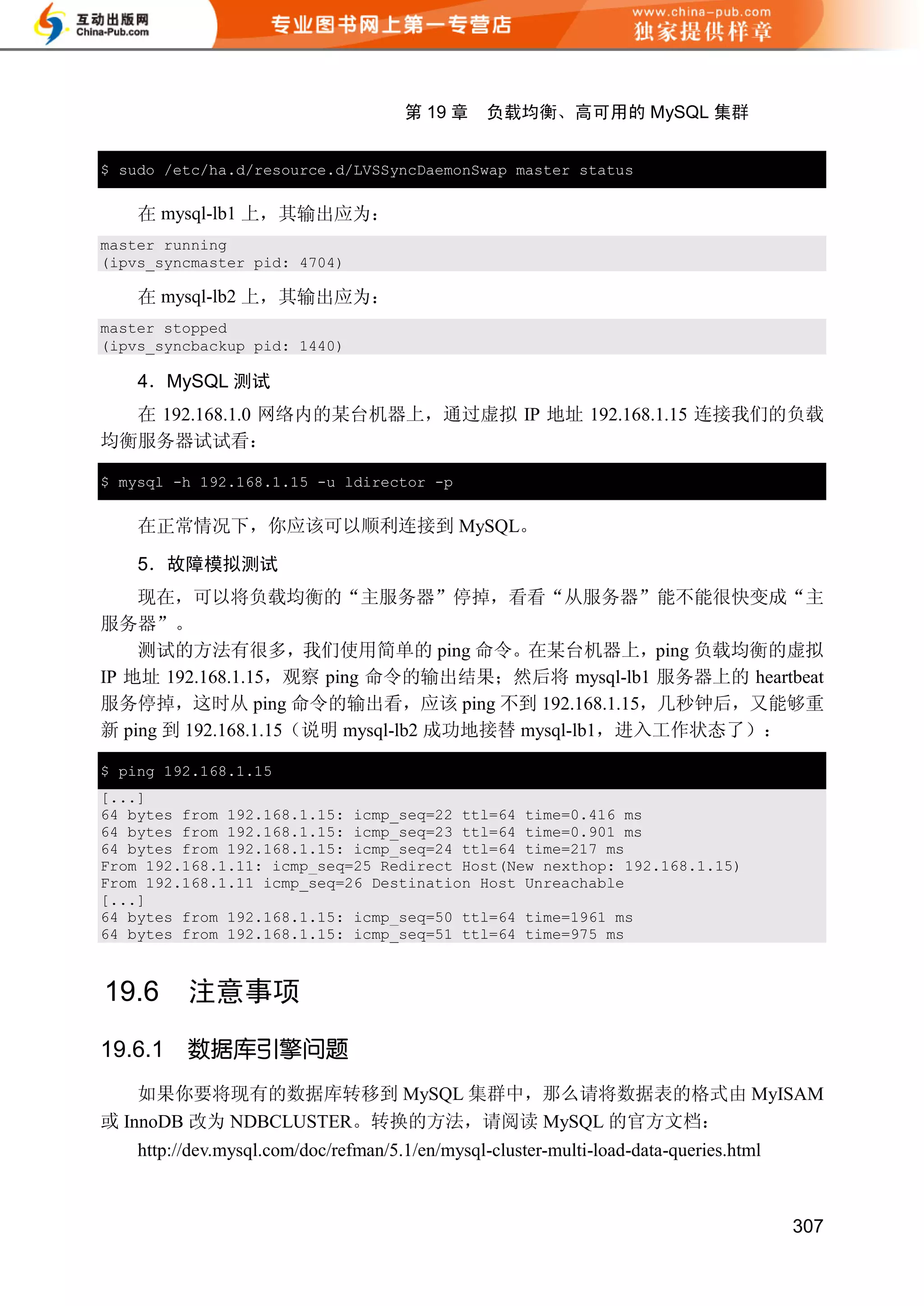 第 19 章     负载均衡、高可用的 MySQL 集群


$ sudo /etc/ha.d/resource.d/LVSSyncDaemonSwap master status


    在 mysql-lb1 上，其输出应为：
master running
(ipvs_syncmaster pid: 4704)

    在 mysql-lb2 上，其输出应为：
master stopped
(ipvs_syncbackup pid: 1440)

    4．MySQL 测试
  在 192.168.1.0 网络内的某台机器上，通过虚拟 IP 地址 192.168.1.15 连接我们的负载
均衡服务器试试看：

$ mysql -h 192.168.1.15 -u ldirector -p


    在正常情况下，你应该可以顺利连接到 MySQL。

    5．故障模拟测试
    现在，可以将负载均衡的“主服务器”停掉，看看“从服务器”能不能很快变成“主
服务器”。
    测试的方法有很多，我们使用简单的 ping 命令。在某台机器上，ping 负载均衡的虚拟
IP 地址 192.168.1.15，观察 ping 命令的输出结果；然后将 mysql-lb1 服务器上的 heartbeat
服务停掉，这时从 ping 命令的输出看，应该 ping 不到 192.168.1.15，几秒钟后，又能够重
新 ping 到 192.168.1.15（说明 mysql-lb2 成功地接替 mysql-lb1，进入工作状态了）：

$ ping 192.168.1.15
[...]
64 bytes from 192.168.1.15: icmp_seq=22 ttl=64 time=0.416 ms
64 bytes from 192.168.1.15: icmp_seq=23 ttl=64 time=0.901 ms
64 bytes from 192.168.1.15: icmp_seq=24 ttl=64 time=217 ms
From 192.168.1.11: icmp_seq=25 Redirect Host(New nexthop: 192.168.1.15)
From 192.168.1.11 icmp_seq=26 Destination Host Unreachable
[...]
64 bytes from 192.168.1.15: icmp_seq=50 ttl=64 time=1961 ms
64 bytes from 192.168.1.15: icmp_seq=51 ttl=64 time=975 ms



19.6      注意事项
19.6.1    数据库引擎问题
    如果你要将现有的数据库转移到 MySQL 集群中，那么请将数据表的格式由 MyISAM
或 InnoDB 改为 NDBCLUSTER。转换的方法，请阅读 MySQL 的官方文档：
    http://dev.mysql.com/doc/refman/5.1/en/mysql-cluster-multi-load-data-queries.html



                                                                                        307
 