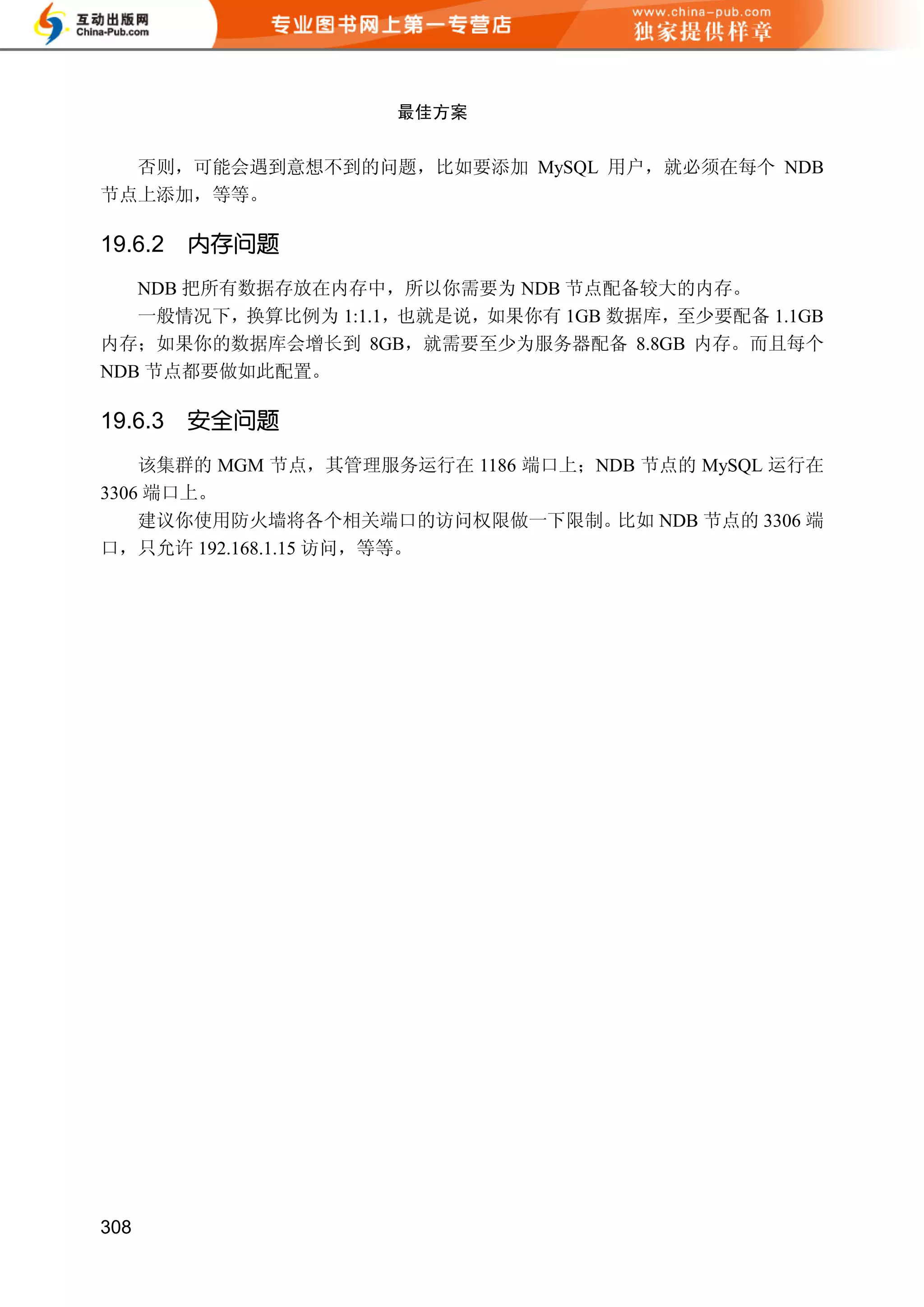 最佳方案


  否则，可能会遇到意想不到的问题，比如要添加 MySQL 用户，就必须在每个 NDB
节点上添加，等等。

19.6.2   内存问题
   NDB 把所有数据存放在内存中，所以你需要为 NDB 节点配备较大的内存。
   一般情况下，换算比例为 1:1.1，也就是说，如果你有 1GB 数据库，至少要配备 1.1GB
内存；如果你的数据库会增长到 8GB，就需要至少为服务器配备 8.8GB 内存。而且每个
NDB 节点都要做如此配置。

19.6.3   安全问题
    该集群的 MGM 节点，其管理服务运行在 1186 端口上；NDB 节点的 MySQL 运行在
3306 端口上。
    建议你使用防火墙将各个相关端口的访问权限做一下限制。      比如 NDB 节点的 3306 端
口，只允许 192.168.1.15 访问，等等。




308
 