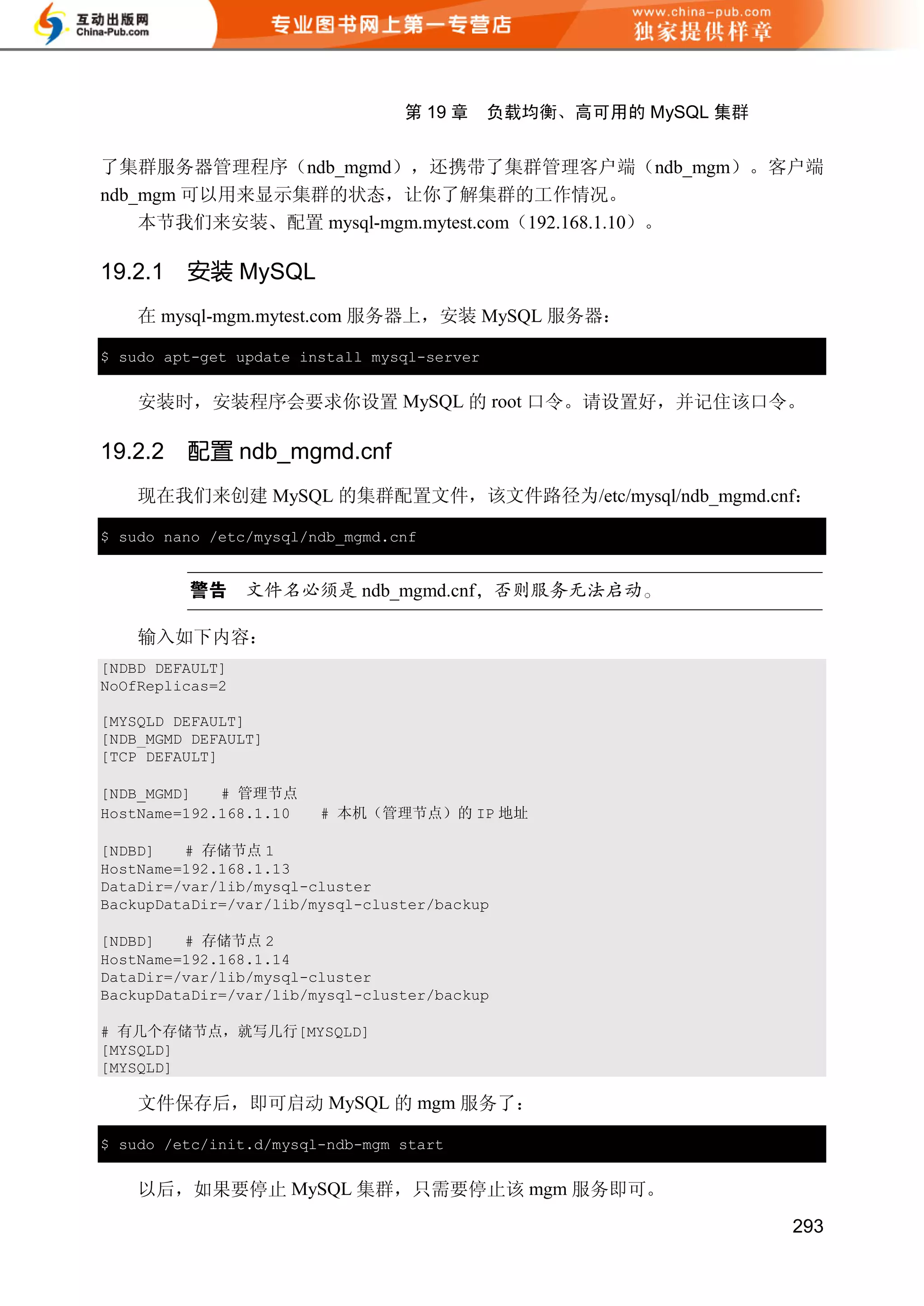 第 19 章      负载均衡、高可用的 MySQL 集群


了集群服务器管理程序（ndb_mgmd），还携带了集群管理客户端（ndb_mgm）。客户端
ndb_mgm 可以用来显示集群的状态，让你了解集群的工作情况。
    本节我们来安装、配置 mysql-mgm.mytest.com（192.168.1.10）。

19.2.1   安装 MySQL
    在 mysql-mgm.mytest.com 服务器上，安装 MySQL 服务器：

$ sudo apt-get update install mysql-server


    安装时，安装程序会要求你设置 MySQL 的 root 口令。请设置好，并记住该口令。

19.2.2   配置 ndb_mgmd.cnf
    现在我们来创建 MySQL 的集群配置文件，该文件路径为/etc/mysql/ndb_mgmd.cnf：

$ sudo nano /etc/mysql/ndb_mgmd.cnf


                            ndb_mgmd.cnf

    输入如下内容：
[NDBD DEFAULT]
NoOfReplicas=2

[MYSQLD DEFAULT]
[NDB_MGMD DEFAULT]
[TCP DEFAULT]

[NDB_MGMD]   # 管理节点
HostName=192.168.1.10   # 本机（管理节点）的 IP 地址

[NDBD]   # 存储节点 1
HostName=192.168.1.13
DataDir=/var/lib/mysql-cluster
BackupDataDir=/var/lib/mysql-cluster/backup

[NDBD]   # 存储节点 2
HostName=192.168.1.14
DataDir=/var/lib/mysql-cluster
BackupDataDir=/var/lib/mysql-cluster/backup

# 有几个存储节点，就写几行[MYSQLD]
[MYSQLD]
[MYSQLD]

    文件保存后，即可启动 MySQL 的 mgm 服务了：

$ sudo /etc/init.d/mysql-ndb-mgm start


    以后，如果要停止 MySQL 集群，只需要停止该 mgm 服务即可。
                                                                  293
 