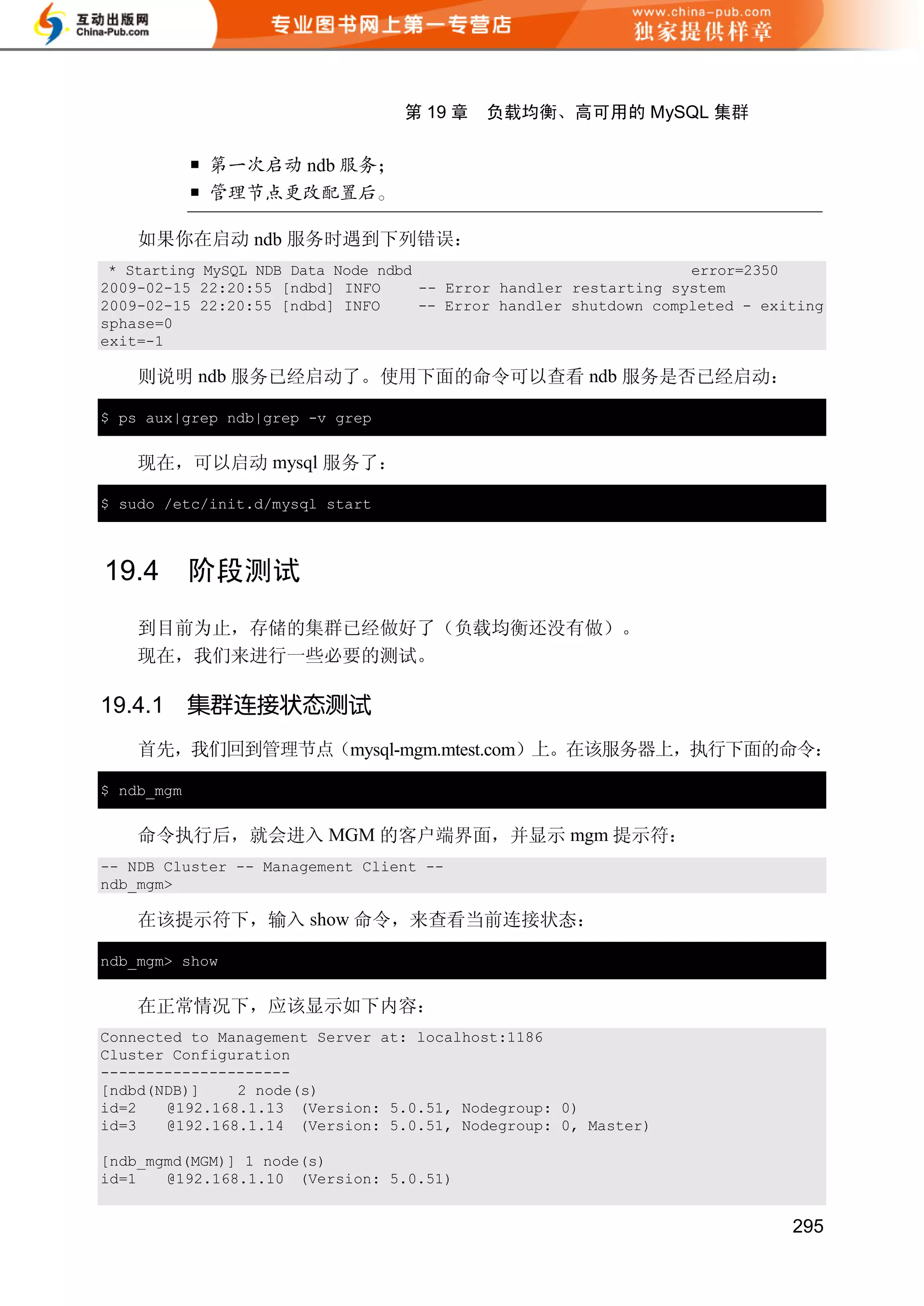 第 19 章   负载均衡、高可用的 MySQL 集群


                      ndb
            

    如果你在启动 ndb 服务时遇到下列错误：
 * Starting MySQL NDB Data Node ndbd                               error=2350
2009-02-15 22:20:55 [ndbd] INFO      -- Error handler restarting system
2009-02-15 22:20:55 [ndbd] INFO      -- Error handler shutdown completed - exiting
sphase=0
exit=-1

    则说明 ndb 服务已经启动了。使用下面的命令可以查看 ndb 服务是否已经启动：

$ ps aux|grep ndb|grep -v grep


    现在，可以启动 mysql 服务了：

$ sudo /etc/init.d/mysql start



19.4        阶段测试
    到目前为止，存储的集群已经做好了（负载均衡还没有做）。
    现在，我们来进行一些必要的测试。

19.4.1      集群连接状态测试
    首先，我们回到管理节点（mysql-mgm.mtest.com）上。在该服务器上，执行下面的命令：

$ ndb_mgm


    命令执行后，就会进入 MGM 的客户端界面，并显示 mgm 提示符：
-- NDB Cluster -- Management Client --
ndb_mgm>

    在该提示符下，输入 show 命令，来查看当前连接状态：

ndb_mgm> show


    在正常情况下，应该显示如下内容：
Connected to Management Server at: localhost:1186
Cluster Configuration
---------------------
[ndbd(NDB)]    2 node(s)
id=2   @192.168.1.13 (Version: 5.0.51, Nodegroup: 0)
id=3   @192.168.1.14 (Version: 5.0.51, Nodegroup: 0, Master)

[ndb_mgmd(MGM)] 1 node(s)
id=1   @192.168.1.10 (Version: 5.0.51)


                                                                              295
 